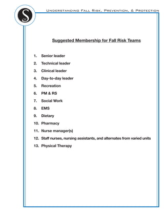 Understanding Fall Risk, Prevention, & Protection
Suggested Membership for Fall Risk Teams
1. Senior leader
2. Technical leader
3. Clinical leader
4. Day-to-day leader
5. Recreation
6. PM & RS
7. Social Work
8. EMS
9. Dietary
10. Pharmacy
11. Nurse manager(s)
12. Staff nurses, nursing assistants, and alternates from varied units
13. Physical Therapy
 