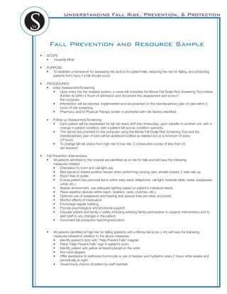 Understanding Fall Risk, Prevention, & Protection
Fall Prevention and Resource Sample
! SCOPE:
! Hospital Wide
! PURPOSE:
! To establish a framework for assessing risk factors for patient falls, reducing the risk for falling, and protecting
patients from injury if a fall should occur.
! PROCEDURES:
! Initial Assessment/Screening
! Upon entry into the hospital system, a nurse will complete the Morse Fall Scale Rick Screening Tool criteria
(Exhibit A) within 4 hours of admission and document this assessment and score in
the computer.
! Intervention will be planned, implemented and documented on the interdisciplinary plan of care within 2
hours of risk screening.
! Pharmacy and/or Physical Therapy screen is prompted with risk factors identiﬁed.
! Follow up Assessment/Screening:
! Each patient will be reassessed for fall risk every shift (two times/day), upon transfer to another unit, with a
change in patient condition, with a patient fall and as condition warrants.
! This will be documented on the computer using the Morse Fall Scale Risk Screening Tool and the
interdisciplinary plan of care will be updated/modiﬁed as needed but at a minimum of every
24 hours.
! To change fall risk status from high risk to low risk, 2 consecutive scores of less than 25
are required.
! Fall Prevention Interventions:
! All patients admitted to the hospital are identiﬁed as at risk for falls and will have the following
measures initiated:
! Orientation to room and call light use.
! Bed placed in lowest position except when performing nursing care, wheels locked, 2 side rails up.
! Room free of clutter.
! Ensure patient has personal items within easy reach (telephone, call light, bedside table, water, eyeglasses,
urinal, etc.).
! Assess environment, use adequate lighting based on patient’s individual needs.
! Place assistive devices within reach. (walkers, cane, crutches, etc.).
! Optimize use of eyeglasses and hearing aids (assure they are clean and work).
! Monitor effects of medication.
! Encourage regular toileting.
! Provide psychological and emotional support.
! Educate patient and family in safety including enlisting family participation to support interventions and to
alert staff to any changes in the patient.
! Document fall precaution teaching/education.
! All patients identiﬁed at high risk for falling (patients with a Morse fall score 45) will have the following
measures initiated in addition to the above measures:
! Identify patient’s door with “Help Prevent Falls” magnet.
! Place “Help Prevent Falls” sign in patient’s room.
! Identify patient with yellow armband placed on the wrist.
! Non-skid slippers.
! Offer assistance to bathroom/commode or use of bedpan and hydration every 2 hours while awake and
periodically at night.
! Visual hourly checks of patient by staff member.
 