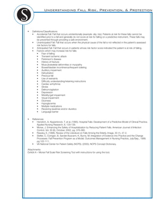 Understanding Fall Risk, Prevention, & Protection
! Deﬁnitions/Classiﬁcations
! Accidental Fall: Fall that occurs unintentionally (example: slip, trip). Patients at risk for these falls cannot be
identiﬁed prior to a fall and generally do not score at risk for falling on a predictive instrument. These falls may
be prevented through providing a safe environment.
! Unanticipated Fall: Fall that occurs when the physical cause of the fall is not reﬂected in the patient’s assessed
risk factors for falls.
! Anticipated Fall: Fall that occurs in patients whose risk factor score indicated the patient is at risk of falling.
! Factors which may increase risk for falls:
! Fear of falling
! Transient ischemic attack
! Parkinson’s disease
! History of fracture
! Musculoskeletal deformities or myopathy
! Bowel/bladder incontinence/frequent toileting
! Auditory impairment
! Dehydration
! Previous fall
! Use of restraints
! Difﬁculty understanding/retaining instructions
! Cardiac arrhythmia
! Stroke
! Delirium/agitation
! Depression
! Mobility/gait impairment
! Visual impairment
! Dizziness
! Hypoglycemia
! Multiple medications
! Receiving laxatines and/or diuretics
! Language barrier
! References
! Hendrich, A, Kippenbrock, T, et al, (1995). Hospital Falls: Development of a Predictive Model of Clinical Practice.
Applied Nursing Research, 8. 129-139.
! Morse, J. Enhancing the Safety of Hospitalization by Reducing Patient Falls. American Journal of Infection
Control, Vol. 30 (6), October, 2002, pg. 376-380.
! Rawsky, E. (1998). Review of the Literature on Falls Among the Elderly. Image, 30 (1), 47-2.
! Steﬂer, C, Corrigan, B, Sander-Buscami, K, Burns, M. Integration of Evidence into Practice and the Change
Processes: Fall Prevention Program as a Model. Outcomes Management in Nursing Practice, July/Sep., 1999,
pg 102-111.
! VA National Center for Patient Safety (NCPS). (2000). NCPS Concept Dictionary.
Attachments:
Exhibit A – Morse Fall Scale Risk Screening Tool with instructions for using the tool.
 