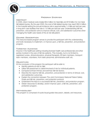 Understanding Fall Risk, Prevention, & Protection
Program Overview
Abstract
In 2000, direct medical costs totaled $0.2 billion for fatal falls and $19 billion for non-fatal
fall related injuries. By the year 2020, the cost of fall related injuries may reach $32.4 billion.
In the hospital setting the annual incidence rate is approximately 1.4 falls per bed per year,
in long term care facilities that rate is 1.6 falls per bed per year. Understanding fall risk,
prevention, and protection aims to improve clinical, cost, and satisfaction outcomes when
managing the health care needs of the at-risk fall patient.
Course Description
This resource based program serves to provide the participant with the understanding
and tools necessary to implement, or improve upon, a fall risk, prevention, and protection
program.
Targeted Audience
Anyone in the healthcare setting including licensed health care professionals and other
parties involved in the care of fall risk patients. This includes, but is not limited to,
registered nurses, clinical educators, physical therapists, lift team members, transport
team members, volunteers, front desk personnel, administrative staff, etc.
Objectives
At the conclusion of the program the participant will be able to:
Identify patients at-risk for falls.
Utilize fall assessment to determine level of risk for individual patients.
Compare/contrast intrinsic and extrinsic fall risk factors.
Describe the need for fall risk, prevention, and protection in terms of clinical, cost,
and satisfaction outcomes.
Explain the connection between The Joint Commission National Patient Safety
Goals and fall risk, prevention, and protection protocol.
Understand the keys to a successful fall risk, prevention, and protection program.
Obtain resources to develop, and/or improve upon, a fall risk, prevention, and
protection program.
Methodology
This program is comprised of audio/visual guided discussion, debate, and resources.
 