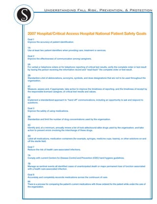 Understanding Fall Risk, Prevention, & Protection
2007 Hospital/Critical Access Hospital National Patient Safety Goals
Goal 1
Improve the accuracy of patient identiﬁcation.
1A
Use at least two patient identiﬁers when providing care, treatment or services.
Goal 2
Improve the effectiveness of communication among caregivers.
2A
For verbal or telephone orders or for telephonic reporting of critical test results, verify the complete order or test result
by having the person receiving the information record and “read-back” the complete order or test result.
2B
Standardize a list of abbreviations, acronyms, symbols, and dose designations that are not to be used throughout the
organization.
2C
Measure, assess and, if appropriate, take action to improve the timeliness of reporting, and the timeliness of receipt by
the responsible licensed caregiver, of critical test results and values.
2E
Implement a standardized approach to “hand off” communications, including an opportunity to ask and respond to
questions.
Goal 3
Improve the safety of using medications.
3B
Standardize and limit the number of drug concentrations used by the organization.
3C
Identify and, at a minimum, annually review a list of look-alike/sound-alike drugs used by the organization, and take
action to prevent errors involving the interchange of these drugs.
3D
Label all medications, medication containers (for example, syringes, medicine cups, basins), or other solutions on and
off the sterile ﬁeld.
Goal 7
Reduce the risk of health care-associated infections.
7A
Comply with current Centers for Disease Control and Prevention (CDC) hand hygiene guidelines.
7B
Manage as sentinel events all identiﬁed cases of unanticipated death or major permanent loss of function associated
with a health care-associated infection.
Goal 8
Accurately and completely reconcile medications across the continuum of care.
8A
There is a process for comparing the patient’s current medications with those ordered for the patient while under the care of
the organization.
 