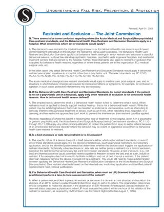 Understanding Fall Risk, Prevention, & Protection
Revised | April 01, 2005
Restraint and Seclusion -- The Joint Commission
Q. There seems to be some confusion regarding where the Acute Medical and Surgical (Nonpsychiatric)
Care restraint standards, and the Behavioral Health Care Restraint and Seclusion Standards apply in a
hospital. What determines which set of standards would apply?
A. The decision to use restraints for medical/surgical reasons or for behavioral health care reasons is not based
on the treatment setting but on the situation the restraint is being used to address. The Behavioral Health Care
Restraint and Seclusion Standards apply to all behavioral health settings in which restraint and seclusion is used for
behavioral reasons, such as free-standing psychiatric hospitals, psychiatric units in general hospitals, and residential
treatment centers that are owned by the hospital. Further, these standards also apply to restraint or seclusion that
is applied for behavioral health reasons, regardless of where these patients are in the organization, ED, medical/
surgical units, etc.
In the latter cases only select Behavioral Health Care Restraint and Seclusion Standards would apply if behavioral
restraint was applied anywhere in a hospital, other than a psychiatric unit. The select standards are PC.12.60,
PC.12.70, PC.12.90, PC.12.100, PC.12.110, PC.12.130, PC.12.140.
The acute medical and surgical care restraint standards would apply to medical care, post-surgical care, and in
situations in which behavior changes are caused by medical conditions or symptoms, for example, for confusion or
agitation. In such cases protective interventions may be necessary.
Q. If the Behavioral Health Care Restraint and Seclusion Standards, (or select standards if the patient
is not on a psychiatric unit in a hospital), apply only when restraint or seclusion is for behavioral health
reasons. How is behavioral health reason deﬁned?
A. The simplest way to determine what is a behavioral health reason is ﬁrst to determine what it is not. When
restraints must be applied to directly support medical healing - this is not a behavioral health reason. While the
patient may be exhibiting behavior that could be classiﬁed as irrational or uncooperative, such as attempting to
seriously interfere with a physical treatment or device, such as an IV line, other indwelling lines, respirator, or a
dressing, and less restrictive approaches don’t work to prevent this interference, then restraint could be applied.
However, regardless of where the patient is receiving this type of treatment in the hospital, (even if on a psychiatric
or geriatric psychiatric unit), the Acute Medical and Surgical (Nonpsychiatric) Care restraint standards, PC.11.10
through PC.11.100 apply. Any other clinical justiﬁcation to protect the patient from injury to self or others because
of an emotional or behavioral disorder where the behavior may be violent or aggressive would then be behavioral
health care reasons for restraint.
Q. Is a bed enclosure or side rail a restraint or is it seclusion?
A. The speciﬁc nature of a device does not in itself determine either, which set of restraint standards, or even if
any of these standards would apply. It is the device’s intended use, (such as physical restriction), its involuntary
application, and/or the identiﬁed patient need that determines whether the devices used triggers the application of
restraint standards. Technically, a bed enclosure or side rails are neither purely a restraint nor a form of seclusion,
based on the deﬁnitions that accompany the Joint Commission standards. However, a bed enclosure ( e.g., net
bed) and likewise a side rail could potentially restrict a patient’s freedom to leave the bed and as such, would be
restraint. If for example a bed rail is used to facilitate mobility in and out of bed, it is not a restraint. If the patient/
client can release or remove the device, it would not be a restraint. You would still need to make a determination
between applying the Behavioral Health Care Restraint and Seclusion Standards or the Acute Medical and Surgical
(Nonpsychiatric) Care restraint standards based on the intended use, involuntary application and identiﬁed patient/
resident/client need, (clinical justiﬁcation).
Q. For Behavioral Health Care Restraint and Seclusion, when must an LIP, (licensed independent
practitioner) perform a face-to-face assessment of the patient?
A. When a patient/resident/client is placed in restraint or seclusion it is done in a crisis situation and usually in the
absence of an LIP to protect a patient/resident/client from injury to self or to others. The organization determines
who is competent to make this decision in the absence of an LIP. However, if the hospital uses accreditation for
deemed status purposes a physician or other LIP must evaluate the patient within one hour of the initiation of the
restraint or seclusion, as required by CMS’s Interim rule for Patient Rights (effective August 1, 1999).
 