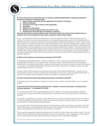 Understanding Fall Risk, Prevention, & Protection
Q. PC.12.130 seems to require that every 15 minutes a patient/resident/client in behavioral restraint or
seclusion is assessed and assisted with:
1. Signs of injury associated with the application of restraint or seclusion;
2. Nutrition/hydration;
3. Circulation and range of motion in the extremities;
4. Vital signs;
5. Hygiene and elimination;
6. Physical and psychological status and comfort; and,
7. Readiness for discontinuation of restraint or seclusion.
Does this mean that we need to address each of the items noted in the intent of the standard every 15
minutes? Are we then expected to also waken a patient to perform these tasks?
A. No, it is not expected that all of the bulleted items in the intent statement of PC.12.130, be assessed every 15
minutes. The intent is that some physical assessment of the patient/resident/client be performed immediately after the
patient/resident/client is placed in restraints, and as appropriate to the patient/resident/client’s condition, needs, and the
type of seclusion or restraint employed some or all of these activities occur. After all, immediately after a patient/resident/
client is placed in restraint or seclusion or even after the ﬁrst ﬁfteen minutes approaching the patient or attempting some
of these activities could be dangerous and may increase the patient/resident/client’s agitation. Use clinical judgment and
knowledge of the patient/resident/client and their individual needs to set a schedule of when and what items need to be
evaluated. Also, waking a patient/resident/client in restraint or seclusion can be dangerous for both the staff member
and patient/resident/client. Finally, there are visual checks that can be done when and if the patient/resident/client is too
agitated to approach.
Q. What is the meaning of continuously monitoring in PC.12.140?
A. Monitoring a patient/resident/client in restraint or seclusion is done to ensure that the patient/resident/client is
physically safe in restraints or in the seclusion room. Continuous means uninterrupted observation of that patient/
resident/client. For a patient/resident/client in restraint this observation must be done in-person as long as the individual
is in restraint. For the patient/resident/client in seclusion, the in-person observation can progress to audio and visual
monitoring after the ﬁrst hour in seclusion.
In-person means that the observer must have direct eye contact with the patient/resident/client. However, this can
occur through a window or through a doorway, since staff presence in the room in which the patient/resident/client is
restrained or secluded could be dangerous or add to the agitation of a patient/resident/client .
Q. Is the circumstraint board used during circumcisions considered a restraint?
A. Restraint used for the protection of surgical and treatment sites in pediatric and adult patients are not considered
restraint.
Q. How does the Joint Commission deﬁne the term “episode”, as used in the phrase, ‘all restraint and
seclusion episodes…” in standard PC.12/180?
A. The Joint Commission does not speciﬁcally deﬁne the term “episode” in the restraint and seclusion standards.
An organization would be free to deﬁne this data element to meet their needs when collecting data on restraint and
seclusion.
For example, an organization may wish to collect data each time an order for behavioral restraint orders are written. In
this case the deﬁnition for episode might be; each time a behavioral restraint is ordered whether for the same patient/
resident/client or for different patients/residents/clients.
An organization with a large behavioral population or multiple behavioral health care settings or psychiatric units might
wish to collect data at a more general level. The deﬁnition in this organization might be, each time an LIP conducts a
face-to-face reassessment and writes an order for restraint or seclusion.
In both cases the organization deﬁned this data element to ﬁt within the scope of their data collection needs. This is not
prohibited by the restraint and seclusion standards. As long as an organization collects, aggregates, and uses data to
improve a process they are free to deﬁne data elements that work for their measurement strategies.
The Joint Commission. Restraint and seclusions frequently asked questions. Available at: www.jointcommission.org
 