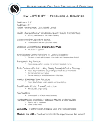 Understanding Fall Risk, Prevention, & Protection
SW LOW-BOY®
– Features & Beneﬁts
Bed Low – 7.5”
Bed High – 31”
Patent Pending High/ Low Assists Device
Cardio Chair position w/ Trendelenburg and Reverse Trendelenburg
! An important feature for safe patient handling
Bariatric Weight Capacity @ 850lbs.
! The ﬁrst BARIATRIC low bed on the market
Electronic Control Module Designed by WOK
! ETL 60601-1 Approved
Two Separate Control Functions w/ Lockout Capability
! Separate lockouts add for safety to the patient and caregiver piece of mind
Transport in Any Position
! Keeps caregivers from bending over and eliminates back injuries
Tente Casters – Central Locking (Safety Secure) & Central Steering
! Heavy duty 4” casters for easy of rolling down halls & over thresh-holds
! Central locks hold bed in place
! Central steer tracks a bed for caregivers in transport
Newton 8000 High/ Low Actuators
! Heavy duty for larger weight capacity and longer lasting
Steel Powder Coated Frame Construction
! More durable, longer lasting
Pan Top Deck
! Solid support for multiple therapy surfaces
Half Rail Mounts and Head/ Footboard Mounts are Removable
! Ease of use for caregivers
! Safety for the Patient
Versatility – Fall Prevention, Hospital Bed, and Homecare Bed
Made in the USA – Don’t underestimate the importance of this feature!
 