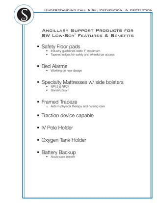 Understanding Fall Risk, Prevention, & Protection
Ancillary Support Products for
SW Low-Boy®
Features & Beneﬁts
! Safety Floor pads
! Industry guidelines state 1” maximum
! Tapered edges for safety and wheelchair access
! Bed Alarms
! Working on new design
! Specialty Mattresses w/ side bolsters
! NP12 & NP24
! Bariatric foam
! Framed Trapeze
o Aids in physical therapy and nursing care
! Traction device capable
! IV Pole Holder
! Oxygen Tank Holder
! Battery Backup
! Acute care beneﬁt
 