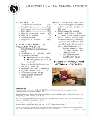 Understanding Fall Risk, Prevention, & Protection
Cause of Falls:
Accidental/environmental:........... 31%
Gait/balance: .............................. 17%
Dizziness/vertigo:........................ 13%
Drop attack:................................ 10%
Confusion/cognitive impairment:... 4%
Postural hypotension: ................... 3%
Visual impairment: ........................ 3%
Unspeciﬁed or unknown: ............ 18%
Keys to a Successful Fall
Prevention Program:
Patient safety is an organizational
priority
Simpliﬁed and standardized approach
Simple key messages:
! All patients are at risks for falls
! All employees have a role in fall
prevention
Easy-to-understand data that drives
change at the unit level
Designated resources for managers
Rigorous surveillance of control plan
Staff educations and training
Proper support equipment
and resources
How SIZEWise can help you:
Educational programs on Fall Risk
and Prevention, also available for
CEU credit
Clinical support for protocol
denelopment within your facility
Incomparable customer service with
our 24/7 personal assistance and
unsurpassed delivery guarantees
Equipment sales and rentals that
ensure both patient and care giver
safety. Highlighted equipment:
! Tapered fall pads for ease
of entry into bed with non-
tripping hazard
! Bed and chair alarms
available upon request
For more information, contact
SIZEWise at 1.800.814.9389
References:
National Center for Injury Prevention and Control. CDC Fall Prevention Activities. Available at: www.cdc.gov/ncipc/duip/
FallsPreventionActivity.htm. Accessed January 19, 2007.
National Center for Injury Prevention and Control. Injury Fact Book 2001-2002. Available at: www.cdc.gov/ncipc/fact_book/15_Falls_
Among_Older_Adults.htm. Accessed January 26, 2007.
Root causes tips strategies for addressing the top three root causes of falls. Joint Commission Journal on Quality and Safety [serial
online]. June 2003; 3(6):5. Accessed January 19, 2007.
Szumlas S, Groszek J, Kitt S, Payson C, Stack K. Take a second glance: a novel approach to inpatient fall prevention. Joint Commission
Journal on Quality and Safety [serial online]. June 2004; 30(6):298. Accessed January 19, 2007.
Newton R. HEROS reducing falls and serious injuries training program manual. June 2004. Available at: http://develop.temple.edu/
older_adult/HEROS%20toolkit%20by%20Newton.doc. Accessed January 29, 2007.
SIZEWise Rentals, L.L.C. 03.07
 