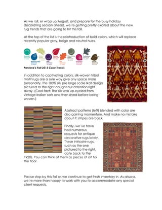 As we roll, er wrap up August, and prepare for the busy holiday
decorating season ahead, we’re getting pretty excited about the new
rug trends that are going to hit this fall.
At the top of the list is the reintroduction of bold colors, which will replace
recently popular gray, beige and neutral hues.

Pantone’s Fall 2013 Color Trends

In addition to captivating colors, silk-woven tribal
motif rugs are a sure way give any space more
personality. This 100% silk pile large scale Ikat design
pictured to the right caught our attention right
away. (Cool fact: The silk was up-cycled from
vintage Indian saris and then dyed before being
woven.)
Abstract patterns (left) blended with color are
also gaining momentum. And make no mistake
about it: stripes are back.
Finally, we’ve have
had numerous
requests for antique
decorative rugs lately.
These intricate rugs,
such as the one
pictured to the right,
date back to the
1920s. You can think of them as pieces of art for
the floor.

Please stop by this fall as we continue to get fresh inventory in. As always,
we’re more than happy to work with you to accommodate any special
client requests.
	
  

 