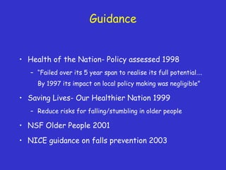Guidance
• Health of the Nation- Policy assessed 1998
– “Failed over its 5 year span to realise its full potential….
By 1997 its impact on local policy making was negligible”
• Saving Lives- Our Healthier Nation 1999
– Reduce risks for falling/stumbling in older people
• NSF Older People 2001
• NICE guidance on falls prevention 2003
 