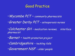 Good Practice
•Wycombe PCT – community pharmacists
•Cambridgeshire – tackling falls
•Government NSF – older people
•Barnet – health promotion project
•Colchester GH – medication reviews, interface
pharmacist
•Greater Derby PCT – osteoporosis nurses
 