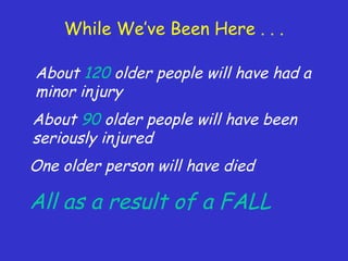 While We’ve Been Here . . .
About 120 older people will have had a
minor injury
About 90 older people will have been
seriously injured
One older person will have died
All as a result of a FALL
 