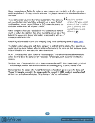 Some companies use Twitter, for instance, as a customer service platform. It offers people a
real-time platform for finding out order statuses, bringing problems to the attention of the brand
and more.
These companies would tell their email subscribers, "You can now
get expedited service if you follow and reach out to us on Twitter!
Just tweet any issues you might have to @CompanyName and our
customer service team will respond quickly."
Other companies may use Facebook or YouTube to share more in-
depth or feature type content than email marketing allows. So a, "Get
behind the scenes and deeper information by connecting with us …"
message might be in order.
One of my favorite case studies of a company using social connecting is that of Bella Soleil.
The Italian pottery, glass and craft items company is a strictly online retailer. They cater to an
audience of fine taste that can afford craft items from around the world, so their audience tends
to be a little older and less computer savvy than some.
In 2011, however, Bela Soleil started a Facebook page. They emailed their customer list and
asked them to "Like" the company on Facebook. For doing so, each customer would get a
coupon.
Within an hour of the email distribution, the company collected 75 likes. It eventually got about
130 from the promotion. Neither of those numbers are staggering, but wait, there's more!
Remember that the people who "Liked" Bela Soleil on Facebook got a coupon for doing so?
Those 130 people cashed in the coupons to the tune of $10,000 worth of merchandise!
All that from a simple email saying, "Why don't you 'Like' us on Facebook?"
10
AWeber.com • 1-877-AWeber-1 • help@aweber.com
Devise a content
strategy for your social
channels that provides
your customers with
something new and
different.
“ “
 