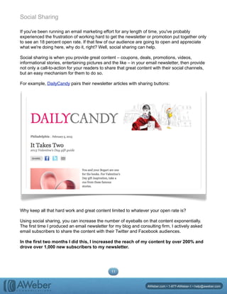 Social Sharing
If you've been running an email marketing effort for any length of time, you've probably
experienced the frustration of working hard to get the newsletter or promotion put together only
to see an 18 percent open rate. If that few of our audience are going to open and appreciate
what we're doing here, why do it, right? Well, social sharing can help.
Social sharing is when you provide great content – coupons, deals, promotions, videos,
informational stories, entertaining pictures and the like – in your email newsletter, then provide
not only a call-to-action for your readers to share that great content with their social channels,
but an easy mechanism for them to do so.
For example, DailyCandy pairs their newsletter articles with sharing buttons:
Why keep all that hard work and great content limited to whatever your open rate is?
Using social sharing, you can increase the number of eyeballs on that content exponentially.
The first time I produced an email newsletter for my blog and consulting firm, I actively asked
email subscribers to share the content with their Twitter and Facebook audiences.
In the first two months I did this, I increased the reach of my content by over 200% and
drove over 1,000 new subscribers to my newsletter.
11
AWeber.com • 1-877-AWeber-1 • help@aweber.com
 
