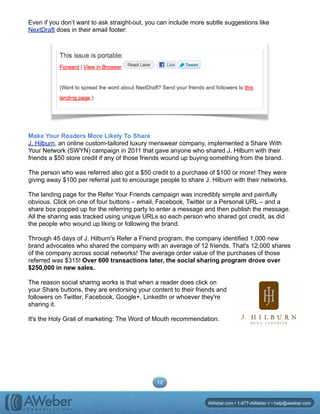 Even if you don’t want to ask straight-out, you can include more subtle suggestions like
NextDraft does in their email footer:
Make Your Readers More Likely To Share
J. Hilburn, an online custom-tailored luxury menswear company, implemented a Share With
Your Network (SWYN) campaign in 2011 that gave anyone who shared J. Hilburn with their
friends a $50 store credit if any of those friends wound up buying something from the brand.
The person who was referred also got a $50 credit to a purchase of $100 or more! They were
giving away $100 per referral just to encourage people to share J. Hilburn with their networks.
The landing page for the Refer Your Friends campaign was incredibly simple and painfully
obvious. Click on one of four buttons – email, Facebook, Twitter or a Personal URL – and a
share box popped up for the referring party to enter a message and then publish the message.
All the sharing was tracked using unique URLs so each person who shared got credit, as did
the people who wound up liking or following the brand.
Through 45 days of J. Hilburn's Refer a Friend program, the company identified 1,000 new
brand advocates who shared the company with an average of 12 friends. That's 12,000 shares
of the company across social networks! The average order value of the purchases of those
referred was $315! Over 600 transactions later, the social sharing program drove over
$250,000 in new sales.
The reason social sharing works is that when a reader does click on
your Share buttons, they are endorsing your content to their friends and
followers on Twitter, Facebook, Google+, LinkedIn or whoever they're
sharing it.
It's the Holy Grail of marketing: The Word of Mouth recommendation.
12
AWeber.com • 1-877-AWeber-1 • help@aweber.com
 
