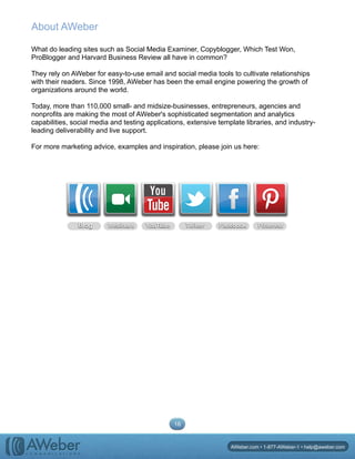 About AWeber
What do leading sites such as Social Media Examiner, Copyblogger, Which Test Won,
ProBlogger and Harvard Business Review all have in common?
They rely on AWeber for easy-to-use email and social media tools to cultivate relationships
with their readers. Since 1998, AWeber has been the email engine powering the growth of
organizations around the world.
Today, more than 110,000 small- and midsize-businesses, entrepreneurs, agencies and
nonprofits are making the most of AWeber's sophisticated segmentation and analytics
capabilities, social media and testing applications, extensive template libraries, and industry-
leading deliverability and live support.
For more marketing advice, examples and inspiration, please join us here:
Blog Webinars YouTube Twitter Facebook Pinterest
l i v e
p a g e
. a p p
l e . c
l i v e p
a g e .
a p p l
e . c o
livepage.
apple.co
mlivepag
e . a p p l e .
l i v e
p a g e
. a p p
l e . c
l i v e
p a g e
. a p p
l e . c
l i v e
p a g e
. a p p
l e . c
16
AWeber.com • 1-877-AWeber-1 • help@aweber.com
 