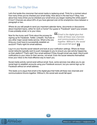 Email: The Digital Glue
Let's first tackle this misnomer that social media is replacing email. Think for a moment about
how many times you've checked your email today. How about in the last hour? Okay, how
about how many times you've checked your email since you began reading this white paper?
C'mon? Chances are about 20% of you have glanced over at the smartphone inbox between a
paragraph or two.
Where do you tell people to send you important calendar items, documents or discussions
about important topics, either for work or home? Our guess is "Facebook" wasn't your answer.
It was probably email, or to your inbox.
Now for the trump card! Think about the process for
signing up for Facebook, Twitter, LinkedIn, YouTube or
any other major social media service. What is the one
thing you must have to successfully establish an
account? That's right! An email address.
Log in to your favorite social network and look at your notification settings. Where do these
social networks typically want to push messages to you to ensure you see activity happening
on their platform? That's right! Your email address! If they thought email was dead, they'd push
notifications to your inbox on their service, not email. Even the social networks themselves
know your inbox is the most effective way to reach you.
Social media activity cannot exist without email. Sure, some services now allow you to use
social login to establish accounts using your Facebook account, but you cannot sign up for
Facebook without an email address.
This leads us to argue that email is the digital glue that holds all these new channels and
communications forums together. Without it, the social web would fall apart.
3
AWeber.com • 1-877-AWeber-1 • help@aweber.com
Email is the digital glue that
holds all these new channels
and communications forums
together. Without it, the social
web would fall apart.
“ “
 