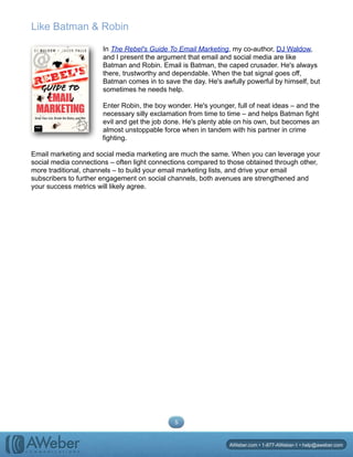 Like Batman & Robin
In The Rebel's Guide To Email Marketing, my co-author, DJ Waldow,
and I present the argument that email and social media are like
Batman and Robin. Email is Batman, the caped crusader. He's always
there, trustworthy and dependable. When the bat signal goes off,
Batman comes in to save the day. He's awfully powerful by himself, but
sometimes he needs help.
Enter Robin, the boy wonder. He's younger, full of neat ideas – and the
necessary silly exclamation from time to time – and helps Batman fight
evil and get the job done. He's plenty able on his own, but becomes an
almost unstoppable force when in tandem with his partner in crime
fighting.
Email marketing and social media marketing are much the same. When you can leverage your
social media connections – often light connections compared to those obtained through other,
more traditional, channels – to build your email marketing lists, and drive your email
subscribers to further engagement on social channels, both avenues are strengthened and
your success metrics will likely agree.
5
AWeber.com • 1-877-AWeber-1 • help@aweber.com
 
