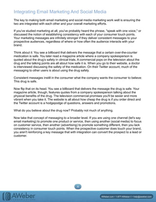 Integrating Email Marketing And Social Media
The key to making both email marketing and social media marketing work well is ensuring the
two are integrated with each other and your overall marketing efforts.
If you've studied marketing at all, you've probably heard the phrase, "speak with one voice," or
discussed the notion of establishing consistency with each of your consumer touch points.
Your marketing messages are infinitely stronger if they deliver consistent messages to your
prospective audiences, regardless of where or how often the audience interacts with your
brand.
Think about it: You see a billboard that delivers the message that a certain over-the-counter
medication is safe. You later read a magazine article where a company spokesperson is
quoted about the drug’s safety in clinical trials. A commercial pops on the television about the
drug and the talking points are all about how safe it is. When you go to their website, a doctor
is interviewed discussing the safety of the medication. On their Twitter account, much of the
messaging to other users is about using the drug safely.
Consistent messages instill in the consumer what the company wants the consumer to believe:
This drug is safe.
Now flip that on its head. You see a billboard that delivers the message the drug is safe. Your
magazine article, though, features quotes from a company spokesperson talking about the
physical benefits of the drug. The television commercial promises you'll be sexier and more
vibrant when you take it. The website is all about how cheap the drug is if you order direct and
the Twitter account is a hodgepodge of questions, answers and promotions.
What do you believe about the drug now? Probably not much of anything.
Now take that concept of messaging to a broader level. If you are using one channel (let's say
email marketing) to promote one product or service, then using another (social media) to focus
on customer service, then another (advertising) to promote something different, then you lack
consistency in consumer touch points. When the prospective customer does touch your brand,
you aren't reinforcing a key message that with integration can convert the prospect to a lead or
customer.
6
AWeber.com • 1-877-AWeber-1 • help@aweber.com
 