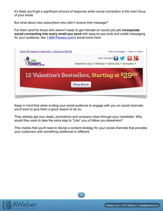 It’s likely you’ll get a significant amount of response when social connection is the main focus
of your email.
But what about new subscribers who didn’t receive that message?
For them (and for those who weren’t ready to get intimate on social just yet) incorporate
social connecting into every email you send with easy-to-use tools and subtle messaging
for your audience, like 1-800 Flowers.com’s social icons here:
Keep in mind that when inviting your email audience to engage with you on social channels,
you'll want to give them a good reason to do so.
They already get your deals, promotions and company news through your newsletter. Why
would they want to take the extra step to "Like" you or follow you elsewhere?
This implies that you'll need to devise a content strategy for your social channels that provides
your customers with something additional or different.
9
AWeber.com • 1-877-AWeber-1 • help@aweber.com
 