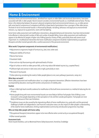 15
Home & Environment
Numerous home and environmental factors, identified from reports on older fallers and structured observations, have been
associated with falls in older people. Recent research considers environmental hazards as a modifiable external factor.The key
factor is the relationship between the person’s physical competence level and environmental stressors, e.g. an older person
with some level of compromise of competence will fall at a lower level of perturbation than a younger or fitter older person.
The level of risk of environmental hazards is influenced by lifestyle, risk taking, behaviour and exposure to environmental
stressors, e.g. exposure to icy pavements, rooms with low lighting.
Some home safety assessment and modification interventions, alongside behavioural intervention, have been demonstrated
to be effective in reducing both number of falls and number of people falling. Home safety assessment and modification
appears to be effective for people at higher risk of falling (previous history of falls), particularly those with severe visual
impairment. In a multifactorial intervention the home modification component should be implemented by occupational
therapists and other trained specialist after a careful assessment of the personal environment.
What works? (important components of environmental modifications)
Adjustments to ergonomic height of furniture (e.g. bed, chair, toilet seat)
Adequate stability of furniture
Barrier-free homes
Handrails /holds
Even and non-slip floorcoverings with optimised levels of friction
Type of surface on which an older person falls, as this may reduce fall-related injuries (e.g. carpeted floors)
Sufficient light and contrast in dark areas and at night, particularly on stairs
Removal of trip hazards
Urban planning considering the needs of older people (places to rest, even pathways/ pavements, ramps etc.)
What does not work?
Home safety assessment and modification alone / as a single component intervention. (Effective interventions have been
accompanied by education, training with transfers and provision of mobility aids).
Caution
There is little high-level scientific evidence for modification of the built home environment as a method of reducing the risk
of injury
Active people living with more environmental hazards are more likely to fall than frail people. Risk of falling is even
increased in active people depending on their perception of risk and their outside participation. Frail people are more
likely to fall because of their own limitations
Compliance issues are also caused by the stigmatising effects of home modifications (e.g. grab rails), and the perceived
challenge to health and independence. Low financial or education status can also impact on older people’s understanding
of the need for home modification, limiting implementation (community and education programmes may help)
Who can help older people with home safety
Occupational therapists (interventions appear to be more effective when carried out by an occupational therapist)
Other trained specialist
Assessment tools
Home hazard checklists, such as Westmead Home Safety Assessment, HomeFast, EnableAge
 