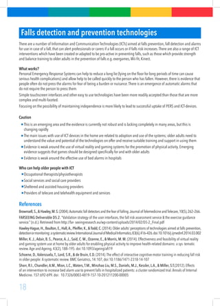 18
Falls detection and prevention technologies
There are a number of Information and Communication Technologies (ICTs) aimed at falls prevention, fall detection and alarms
for use in case of a fall, that can alert professionals or carers if a fall occurs or if falls risk increases.There are also a range of ICT
interventions which have been created or adapted to be pro-active in preventing falls, such as those which provide strength
and balance training to older adults in the prevention of falls e.g. exergames,Wii-fit, Kinect.
What works?
Personal Emergency Response Systems can help to reduce a long lie (lying on the floor for long periods of time can cause
serious health complications) and allow help to be called quickly to the person who has fallen. However, there is evidence that
people often do not press the alarms for fear of being a burden or nuisance.There is an emergence of automatic alarms that
do not require the person to press them.
Simple touchscreen interfaces and other easy to use technologies have been more readily accepted than those that are more
complex and multi-faceted.
Focusing on the possibility of maintaining independence is more likely to lead to successful uptake of PERS and ICT-devices.
Caution
This is an emerging area and the evidence is currently not robust and is lacking completely in many areas, but this is
changing rapidly
The main issues with use of ICT devices in the home are related to adoption and use of the systems; older adults need to
understand the value and potential of the technologies on offer and receive suitable training and support in using them
Evidence is weak around the use of virtual reality and gaming systems for the promotion of physical activity. Emerging
evidence suggests that games should be designed specifically for and with older adults
Evidence is weak around the effective use of bed alarms in hospitals
Who can help older people with ICT
Occupational therapists/physiotherapists
Social services and social care providers
Sheltered and assisted housing providers
Providers of telecare and telehealth equipment and services
References
Brownsell,S.,&Hawley,M.S.(2004).Automaticfalldetectorsandthefearof falling.JournalofTelemedicineandTelecare,10(5),262–266.
FARSEEING Deliverable D5.2. “Validation strategy of the user interfaces, the fall risk assessment service & the exercise guidance
service.” (n.d.). Retrieved from http://far- seeingresearch.eu/wp-content/uploads/2014/02/D5-2_Final.pdf
Hawley-Hague, H., Boulton, E., Hall,A., Pfeiffer, K., & Todd, C. (2014).Older adults’ perceptions of technologies aimed at falls prevention,
detectionormonitoring:asystematicreview.InternationalJournalofMedicalInformatics,83(6),416–426.doi:10.1016/j.ijmedinf.2014.03.002
Miller, K.J.,Adair, B. S., Pearce,A.J., Said, C. M., Ozanne, E., & Morris, M. M. (2014). Effectiveness and feasibility of virtual reality
and gaming system use at home by older adults for enabling physical activity to improve health-related domains: a sys- tematic
review.Age and Ageing, 43(2), 188–195. doi:10.1093/ageing/aft19
Schoene, D.,Valenzuela,T., Lord, S.R., & de Bruin, E.D. (2014).The effect of interactive cognitive-motor training in reducing fall risk
in older people: A systematic review. BMC Geriatrics, 14:107, doi:10.1186/1471-2318-14-107
Shorr, R.I., Chandler,A.M., Mion, L.C.,Waters,T.M., Minzhao Liu, M.S., Daniels, M.J., Kessler, L.A., & Miller, S.T.(2012). Effects
of an intervention to increase bed alarm use to prevent falls in hospitalized patients: a cluster randomized trial.Annals of Internal
Medicine. 157:692-699. doi:  10.7326/0003-4819-157-10-201211200-00005
 
