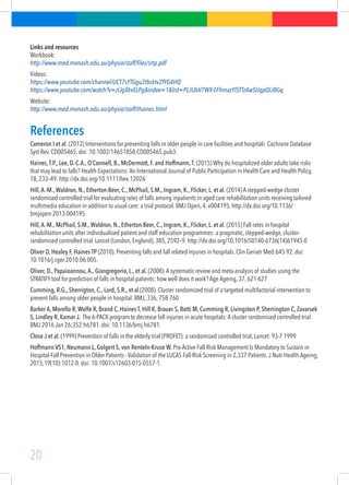 20
Links and resources
Workbook:
http://www.med.monash.edu.au/physio/staff/files/srtp.pdf
Videos:
https://www.youtube.com/channel/UCT7sYTGgu2tbcktv2fYG4HQ
https://www.youtube.com/watch?v=zlJgXkvELPg&index=1&list=PLJUbV7WX-EFhmazYlSTTzAwSUqpQIJBGq  
Website:
http://www.med.monash.edu.au/physio/staff/thaines.html
References
Cameron I et al. (2012) Interventions for preventing falls in older people in care facilities and hospitals Cochrane Database
Syst Rev. CD005465. doi: 10.1002/14651858.CD005465.pub3.
Haines,T.P., Lee, D.-C.A., O’Connell, B., McDermott, F. and Hoffmann,T. (2015) Why do hospitalized older adults take risks
that may lead to falls? Health Expectations: An International Journal of Public Participation in Health Care and Health Policy,
18, 233–49. http://dx.doi.org/10.1111/hex.12026
Hill,A.-M.,Waldron, N., Etherton-Beer, C., McPhail, S.M., Ingram, K., Flicker, L. et al. (2014) A stepped-wedge cluster
randomised controlled trial for evaluating rates of falls among inpatients in aged care rehabilitation units receiving tailored
multimedia education in addition to usual care: a trial protocol. BMJ Open, 4, e004195. http://dx.doi.org/10.1136/
bmjopen-2013-004195
Hill,A.-M., McPhail, S.M.,Waldron, N., Etherton-Beer, C., Ingram, K., Flicker, L. et al. (2015) Fall rates in hospital
rehabilitation units after individualised patient and staff education programmes: a pragmatic, stepped-wedge, cluster-
randomised controlled trial. Lancet (London, England), 385, 2592–9. http://dx.doi.org/10.1016/S0140-6736(14)61945-0
Oliver D, Healey F, Haines TP (2010). Preventing falls and fall related injuries in hospitals. Clin Geriatr Med:645-92. doi:
10.1016/j.cger.2010.06.005.
Oliver, D., Papaioannou,A., Giangregorio, L., et al. (2008).A systematic review and meta-analysis of studies using the
STRATIFY tool for prediction of falls in hospital patients: how well does it work? Age Ageing, 37, 621-627
Cumming, R.G., Sherrigton, C., Lord, S.R., et al (2008). Cluster randomized trial of a targeted multifactorial intervention to
prevent falls among older people in hospital. BMJ, 336, 758-760
Barker A, Morello R,Wolfe R, Brand C, Haines T, Hill K, Brauer S, Botti M, Cumming R, Livingston P, Sherrington C, Zavarsek
S, Lindley R, Kamar J.  The 6-PACK program to decrease fall injuries in acute hospitals: A cluster randomised controlled trial.
BMJ 2016 Jan 26;352:h6781. doi: 10.1136/bmj.h6781.
Close J et al. (1999) Prevention of falls in the elderly trial (PROFET): a randomised controlled trial, Lancet: 93-7 1999
Hoffmann VS1, Neumann L, Golgert S, von Renteln-Kruse W. Pro-Active Fall-Risk Management Is Mandatory to Sustain in
Hospital-Fall Prevention in Older Patients - Validation of the LUCAS Fall-Risk Screening in 2,337 Patients.J Nutr Health Ageing;
2015;19(10):1012-8. doi: 10.1007/s12603-015-0557-1.
 