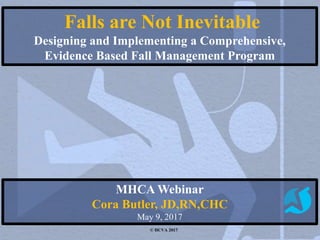 Falls are Not Inevitable
Designing and Implementing a Comprehensive,
Evidence Based Fall Management Program
MHCA Webinar
Cora Butler, JD,RN,CHC
May 9, 2017
© HCVA 2017
 