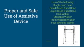 Proper and Safe
Use of Assistive
Device
Use of the following:
Single point cane
Small Based Quad Cane
Large Based Quad Cane
Hemiwalker
Standard Walker
Front Wheeled Walker
Four Wheeled Walker
 