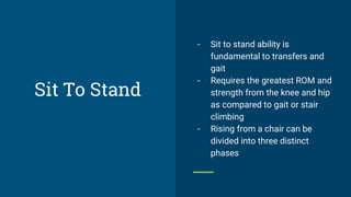 Sit To Stand
- Sit to stand ability is
fundamental to transfers and
gait
- Requires the greatest ROM and
strength from the knee and hip
as compared to gait or stair
climbing
- Rising from a chair can be
divided into three distinct
phases
 