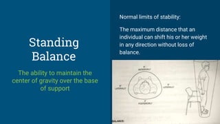 Standing
Balance
The ability to maintain the
center of gravity over the base
of support
Normal limits of stability:
The maximum distance that an
individual can shift his or her weight
in any direction without loss of
balance.
 