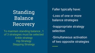 Standing
Balance
Recovery
To maintain standing balance , 1
of 3 strategies must be selected
Ankle strategy
Hip Strategy
Stepping Strategy
Faller typically have:
-Loss of one or more
balance strategies
-Inappropriate strategy
selection
-Simultaneous activation
of two opposite strategies
 