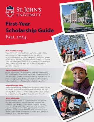 First-Year
Scholarship Guide
Fall 2024
Merit-Based Scholarships
St. John’s University uses the admission application to automatically
determine merit scholarship eligibility for first-year, full-time
undergraduate students who enroll in a bachelor’s-level degree program
for the Fall 2024 term. Merit awards ranged from $10,000–$32,000 for the
2023–23 academic year. Scholarships are awarded based on information
and supporting documents at the time of admission. No additional
application is required.
Catholic High School Scholarship
Created in response to a recommendation from the Advisory Board of
the University’s Institute for Catholic Schools, this scholarship provides an
annual award of $3,000, for a maximum award of up to $12,000, over four
years of undergraduate study. It is automatically awarded to incoming
first-year students who will graduate from a Catholic high school.
College Advantage Award
Students who successfully complete the College Advantage Program, and
are admitted and enroll at St. John’s University the semester after high
school graduation, receive a $3,000 award per year for up to four years of
full-time, continuous undergraduate study at St. John’s University.
Service Scholarships
St. John’s University awards $2,000 per year for up to four years (for
new first-year students) of continuous, full-time undergraduate
enrollment to the children of police officers, firefighters, or military
members within the United States. An eligible student must be a
dependent child of a member (i.e., full-time active service, retired, or
killed in the line of duty) and a current high school senior planning to
enroll at St. John’s in the Fall 2024 term.
 