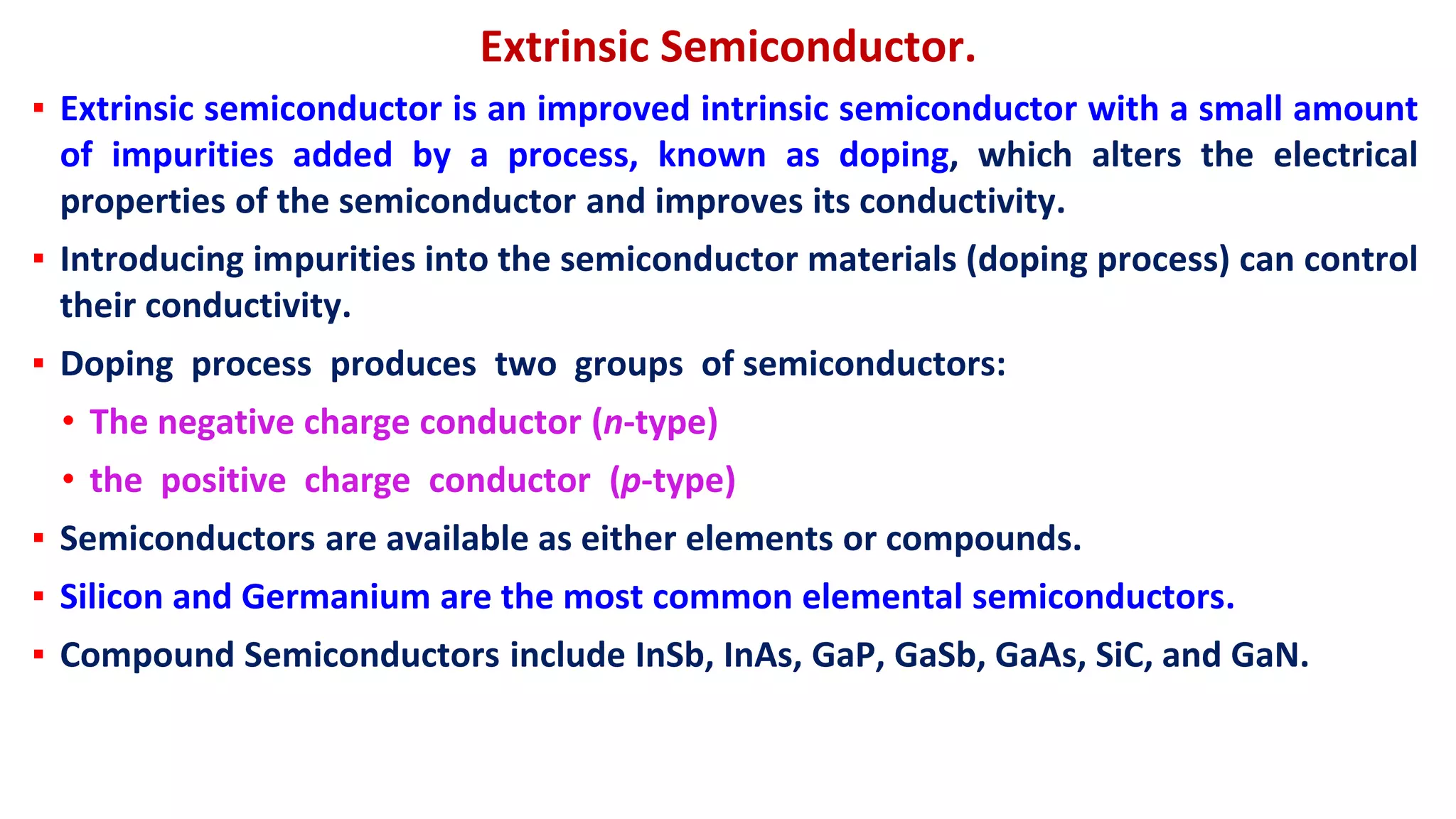 Extrinsic Semiconductor.
▪ Extrinsic semiconductor is an improved intrinsic semiconductor with a small amount
of impurities added by a process, known as doping, which alters the electrical
properties of the semiconductor and improves its conductivity.
▪ Introducing impurities into the semiconductor materials (doping process) can control
their conductivity.
▪ Doping process produces two groups of semiconductors:
• The negative charge conductor (n-type)
• the positive charge conductor (p-type)
▪ Semiconductors are available as either elements or compounds.
▪ Silicon and Germanium are the most common elemental semiconductors.
▪ Compound Semiconductors include InSb, InAs, GaP, GaSb, GaAs, SiC, and GaN.
 