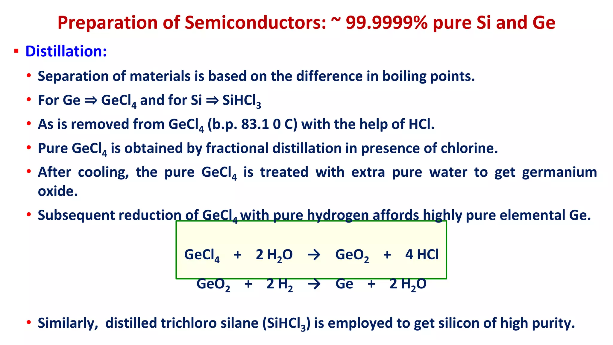 Preparation of Semiconductors: ~ 99.9999% pure Si and Ge
▪ Distillation:
• Separation of materials is based on the difference in boiling points.
• For Ge ⇒ GeCl4 and for Si ⇒ SiHCl3
• As is removed from GeCl4 (b.p. 83.1 0 C) with the help of HCl.
• Pure GeCl4 is obtained by fractional distillation in presence of chlorine.
• After cooling, the pure GeCl4 is treated with extra pure water to get germanium
oxide.
• Subsequent reduction of GeCl4 with pure hydrogen affords highly pure elemental Ge.
GeCl4 + 2 H2O → GeO2 + 4 HCl
GeO2 + 2 H2 → Ge + 2 H2O
• Similarly, distilled trichloro silane (SiHCl3) is employed to get silicon of high purity.
 