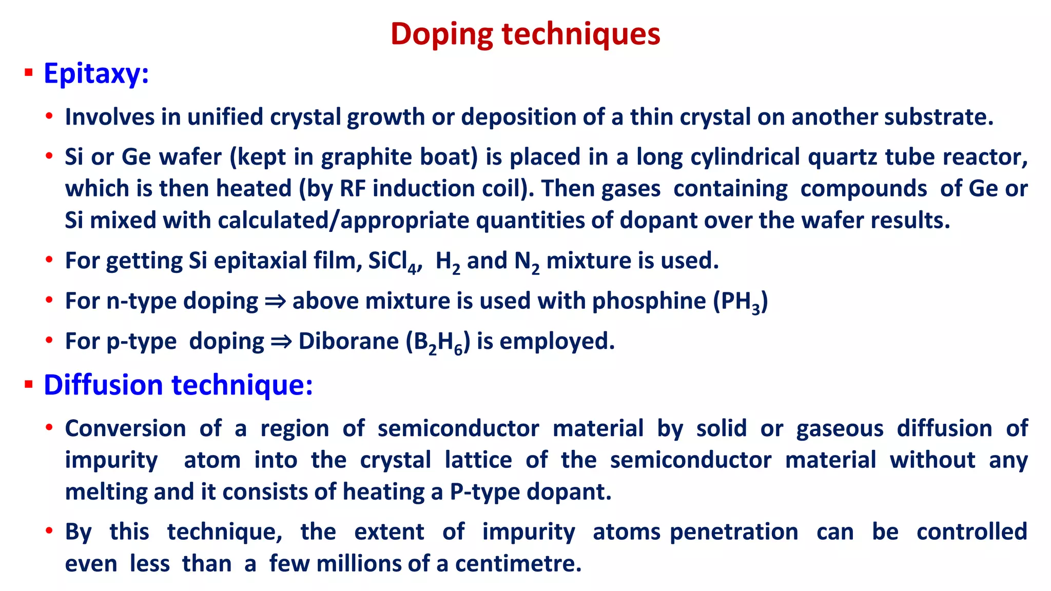 Doping techniques
▪ Epitaxy:
• Involves in unified crystal growth or deposition of a thin crystal on another substrate.
• Si or Ge wafer (kept in graphite boat) is placed in a long cylindrical quartz tube reactor,
which is then heated (by RF induction coil). Then gases containing compounds of Ge or
Si mixed with calculated/appropriate quantities of dopant over the wafer results.
• For getting Si epitaxial film, SiCl4, H2 and N2 mixture is used.
• For n-type doping ⇒ above mixture is used with phosphine (PH3)
• For p-type doping ⇒ Diborane (B2H6) is employed.
▪ Diffusion technique:
• Conversion of a region of semiconductor material by solid or gaseous diffusion of
impurity atom into the crystal lattice of the semiconductor material without any
melting and it consists of heating a P-type dopant.
• By this technique, the extent of impurity atoms penetration can be controlled
even less than a few millions of a centimetre.
 