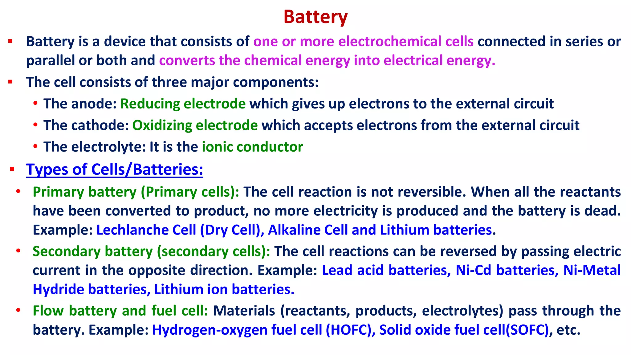 Battery
▪ Battery is a device that consists of one or more electrochemical cells connected in series or
parallel or both and converts the chemical energy into electrical energy.
▪ The cell consists of three major components:
• The anode: Reducing electrode which gives up electrons to the external circuit
• The cathode: Oxidizing electrode which accepts electrons from the external circuit
• The electrolyte: It is the ionic conductor
▪ Types of Cells/Batteries:
• Primary battery (Primary cells): The cell reaction is not reversible. When all the reactants
have been converted to product, no more electricity is produced and the battery is dead.
Example: Lechlanche Cell (Dry Cell), Alkaline Cell and Lithium batteries.
• Secondary battery (secondary cells): The cell reactions can be reversed by passing electric
current in the opposite direction. Example: Lead acid batteries, Ni-Cd batteries, Ni-Metal
Hydride batteries, Lithium ion batteries.
• Flow battery and fuel cell: Materials (reactants, products, electrolytes) pass through the
battery. Example: Hydrogen-oxygen fuel cell (HOFC), Solid oxide fuel cell(SOFC), etc.
 