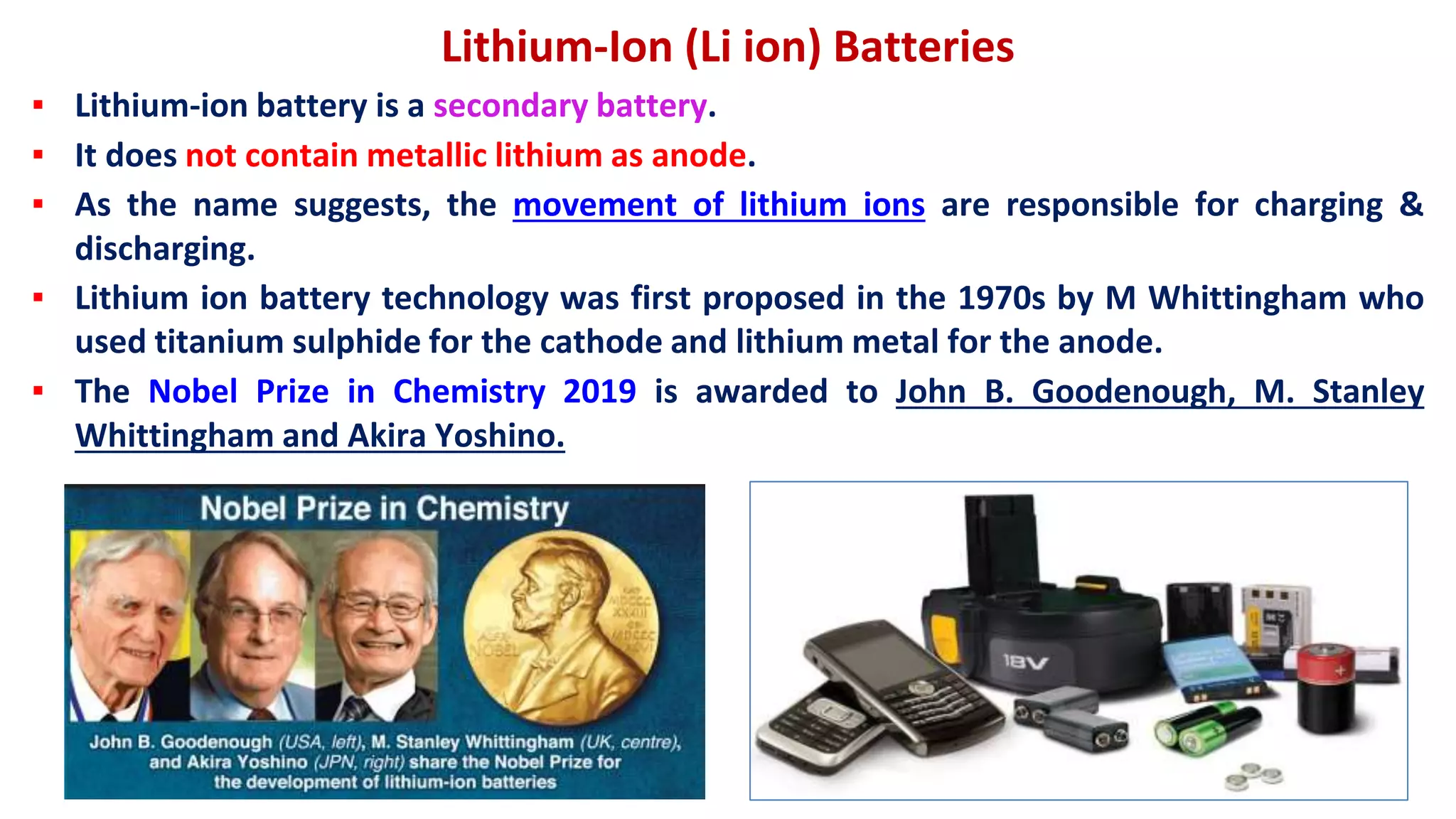 Lithium-Ion (Li ion) Batteries
▪ Lithium-ion battery is a secondary battery.
▪ It does not contain metallic lithium as anode.
▪ As the name suggests, the movement of lithium ions are responsible for charging &
discharging.
▪ Lithium ion battery technology was first proposed in the 1970s by M Whittingham who
used titanium sulphide for the cathode and lithium metal for the anode.
▪ The Nobel Prize in Chemistry 2019 is awarded to John B. Goodenough, M. Stanley
Whittingham and Akira Yoshino.
 
