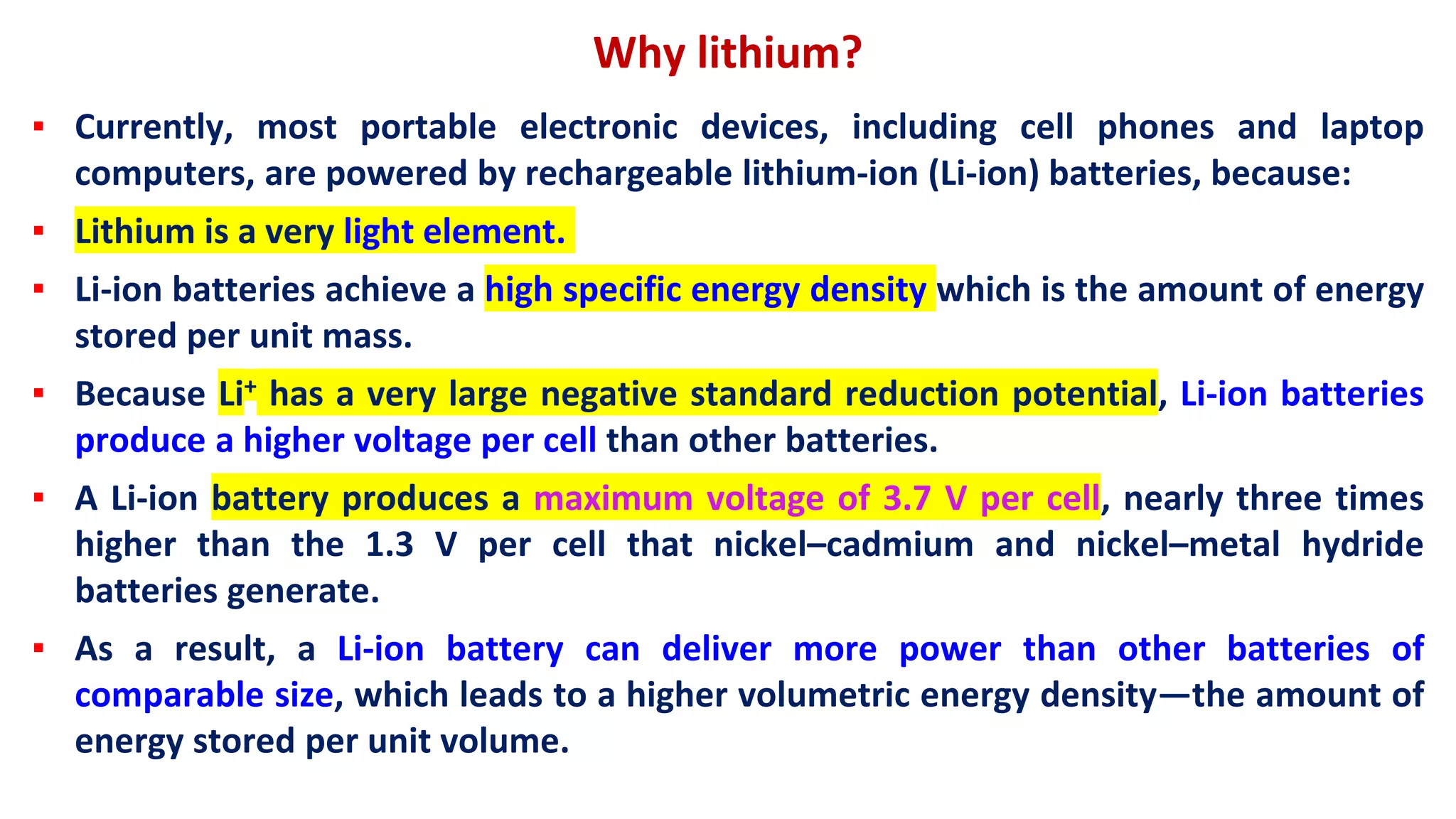 Why lithium?
▪ Currently, most portable electronic devices, including cell phones and laptop
computers, are powered by rechargeable lithium-ion (Li-ion) batteries, because:
▪ Lithium is a very light element.
▪ Li-ion batteries achieve a high specific energy density which is the amount of energy
stored per unit mass.
▪ Because Li+ has a very large negative standard reduction potential, Li-ion batteries
produce a higher voltage per cell than other batteries.
▪ A Li-ion battery produces a maximum voltage of 3.7 V per cell, nearly three times
higher than the 1.3 V per cell that nickel–cadmium and nickel–metal hydride
batteries generate.
▪ As a result, a Li-ion battery can deliver more power than other batteries of
comparable size, which leads to a higher volumetric energy density—the amount of
energy stored per unit volume.
 