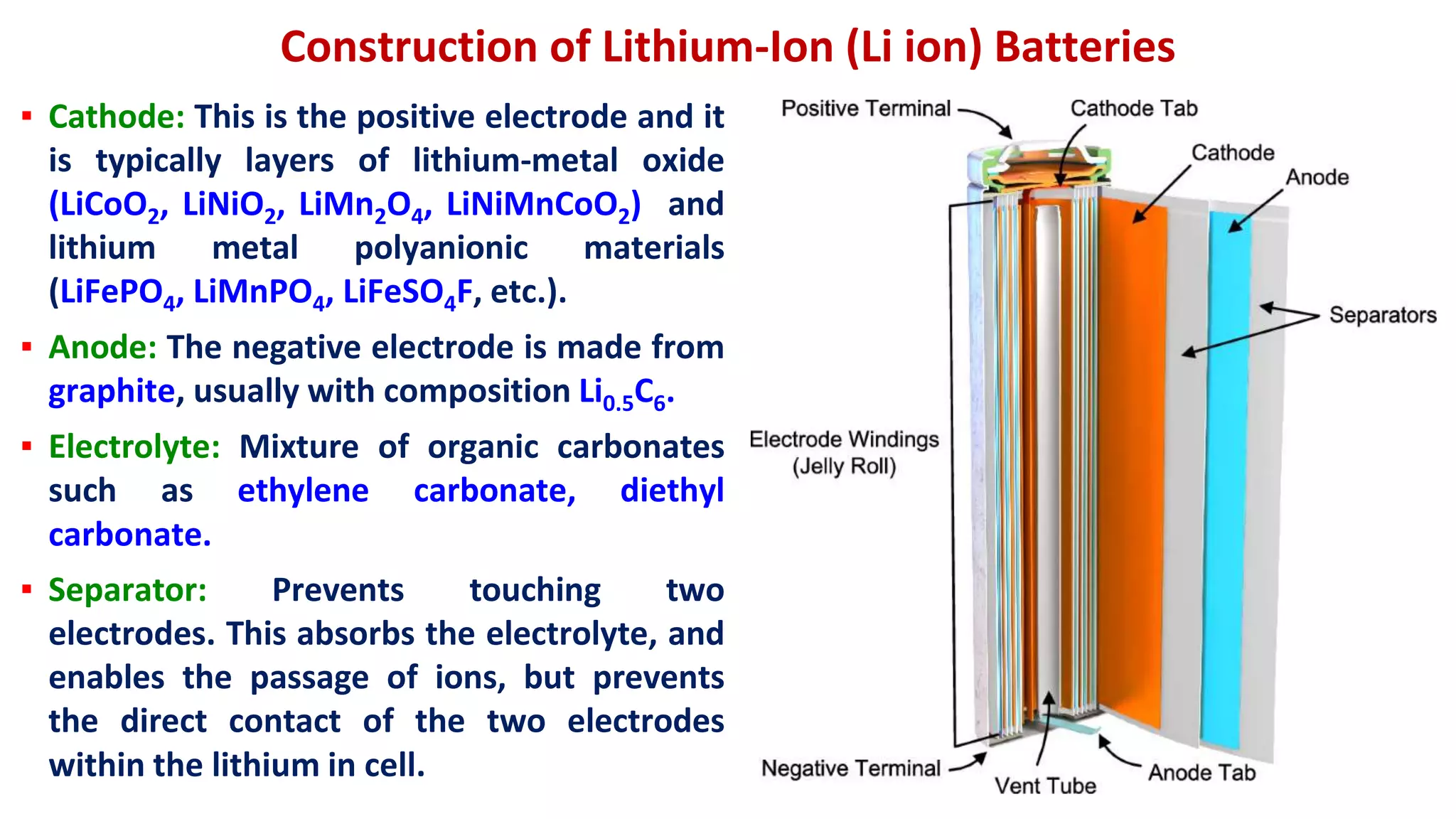 Construction of Lithium-Ion (Li ion) Batteries
▪ Cathode: This is the positive electrode and it
is typically layers of lithium-metal oxide
(LiCoO2, LiNiO2, LiMn2O4, LiNiMnCoO2) and
lithium metal polyanionic materials
(LiFePO4, LiMnPO4, LiFeSO4F, etc.).
▪ Anode: The negative electrode is made from
graphite, usually with composition Li0.5C6.
▪ Electrolyte: Mixture of organic carbonates
such as ethylene carbonate, diethyl
carbonate.
▪ Separator: Prevents touching two
electrodes. This absorbs the electrolyte, and
enables the passage of ions, but prevents
the direct contact of the two electrodes
within the lithium in cell.
 