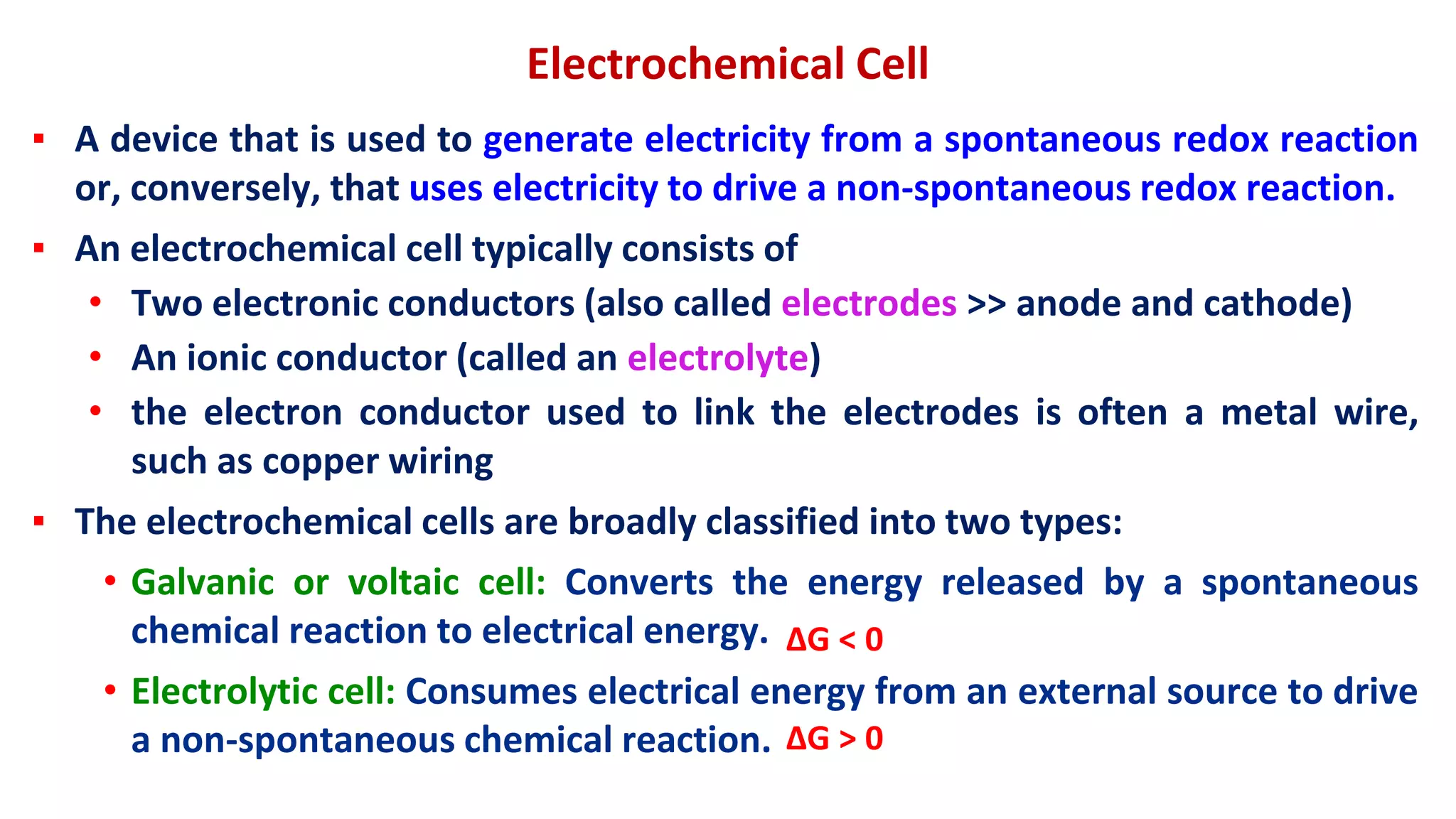 Electrochemical Cell
▪ A device that is used to generate electricity from a spontaneous redox reaction
or, conversely, that uses electricity to drive a non-spontaneous redox reaction.
▪ An electrochemical cell typically consists of
• Two electronic conductors (also called electrodes >> anode and cathode)
• An ionic conductor (called an electrolyte)
• the electron conductor used to link the electrodes is often a metal wire,
such as copper wiring
▪ The electrochemical cells are broadly classified into two types:
• Galvanic or voltaic cell: Converts the energy released by a spontaneous
chemical reaction to electrical energy.
• Electrolytic cell: Consumes electrical energy from an external source to drive
a non-spontaneous chemical reaction. ΔG > 0
ΔG < 0
 