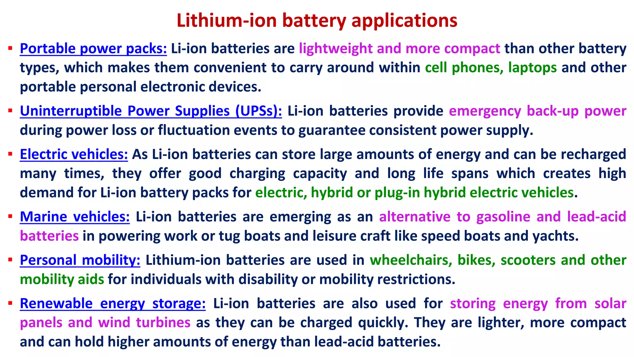 Lithium-ion battery applications
▪ Portable power packs: Li-ion batteries are lightweight and more compact than other battery
types, which makes them convenient to carry around within cell phones, laptops and other
portable personal electronic devices.
▪ Uninterruptible Power Supplies (UPSs): Li-ion batteries provide emergency back-up power
during power loss or fluctuation events to guarantee consistent power supply.
▪ Electric vehicles: As Li-ion batteries can store large amounts of energy and can be recharged
many times, they offer good charging capacity and long life spans which creates high
demand for Li-ion battery packs for electric, hybrid or plug-in hybrid electric vehicles.
▪ Marine vehicles: Li-ion batteries are emerging as an alternative to gasoline and lead-acid
batteries in powering work or tug boats and leisure craft like speed boats and yachts.
▪ Personal mobility: Lithium-ion batteries are used in wheelchairs, bikes, scooters and other
mobility aids for individuals with disability or mobility restrictions.
▪ Renewable energy storage: Li-ion batteries are also used for storing energy from solar
panels and wind turbines as they can be charged quickly. They are lighter, more compact
and can hold higher amounts of energy than lead-acid batteries.
 