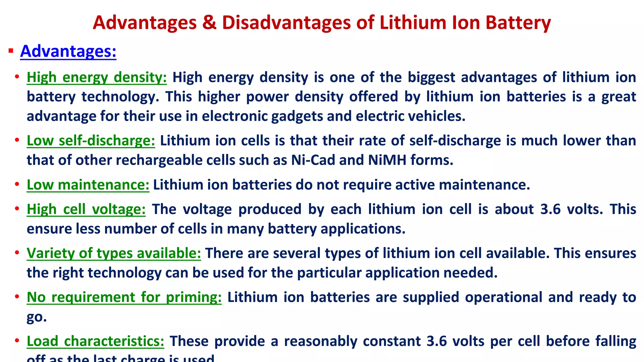 Advantages & Disadvantages of Lithium Ion Battery
▪ Advantages:
• High energy density: High energy density is one of the biggest advantages of lithium ion
battery technology. This higher power density offered by lithium ion batteries is a great
advantage for their use in electronic gadgets and electric vehicles.
• Low self-discharge: Lithium ion cells is that their rate of self-discharge is much lower than
that of other rechargeable cells such as Ni-Cad and NiMH forms.
• Low maintenance: Lithium ion batteries do not require active maintenance.
• High cell voltage: The voltage produced by each lithium ion cell is about 3.6 volts. This
ensure less number of cells in many battery applications.
• Variety of types available: There are several types of lithium ion cell available. This ensures
the right technology can be used for the particular application needed.
• No requirement for priming: Lithium ion batteries are supplied operational and ready to
go.
• Load characteristics: These provide a reasonably constant 3.6 volts per cell before falling
 