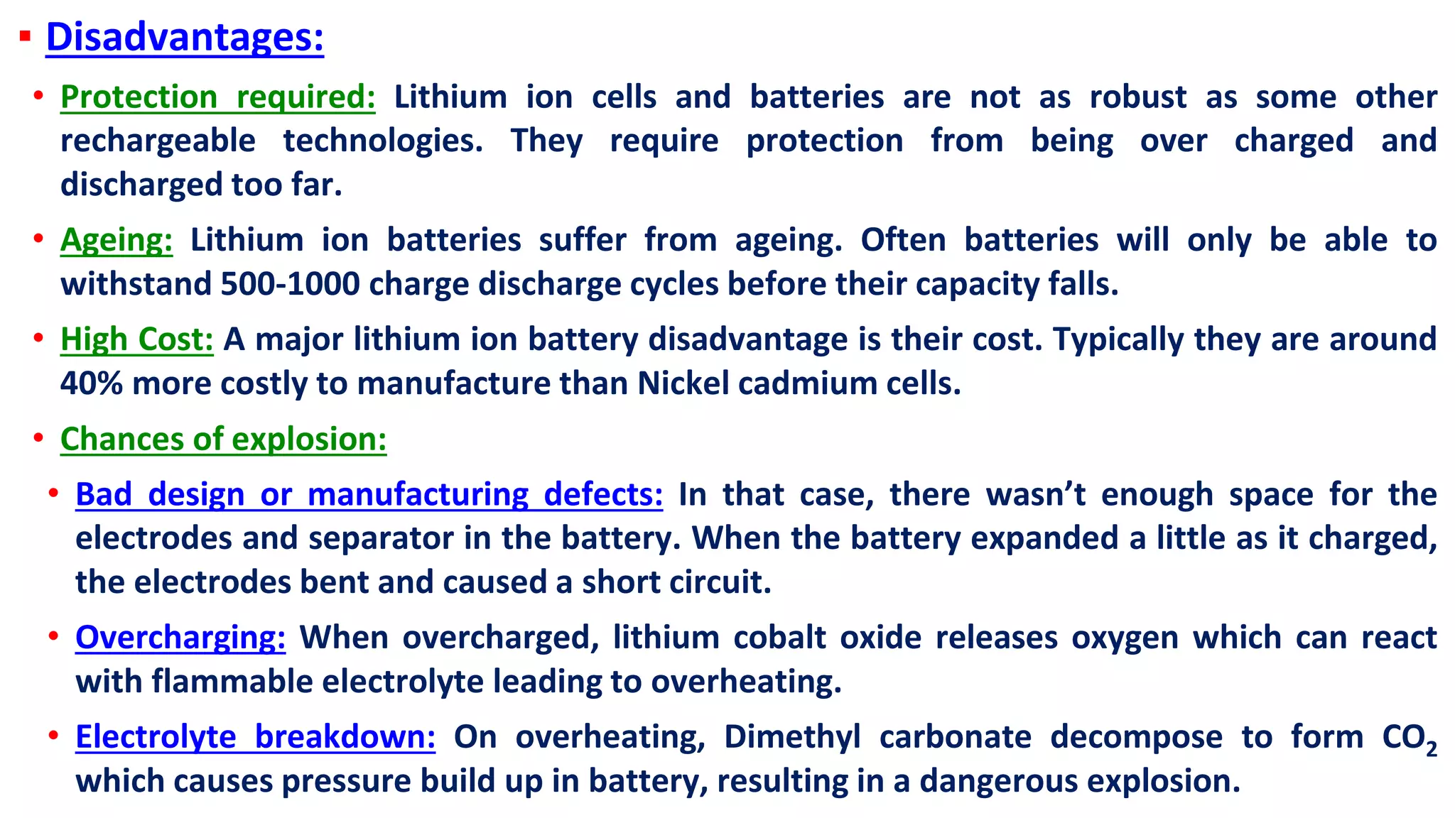 ▪ Disadvantages:
• Protection required: Lithium ion cells and batteries are not as robust as some other
rechargeable technologies. They require protection from being over charged and
discharged too far.
• Ageing: Lithium ion batteries suffer from ageing. Often batteries will only be able to
withstand 500-1000 charge discharge cycles before their capacity falls.
• High Cost: A major lithium ion battery disadvantage is their cost. Typically they are around
40% more costly to manufacture than Nickel cadmium cells.
• Chances of explosion:
• Bad design or manufacturing defects: In that case, there wasn’t enough space for the
electrodes and separator in the battery. When the battery expanded a little as it charged,
the electrodes bent and caused a short circuit.
• Overcharging: When overcharged, lithium cobalt oxide releases oxygen which can react
with flammable electrolyte leading to overheating.
• Electrolyte breakdown: On overheating, Dimethyl carbonate decompose to form CO2
which causes pressure build up in battery, resulting in a dangerous explosion.
 