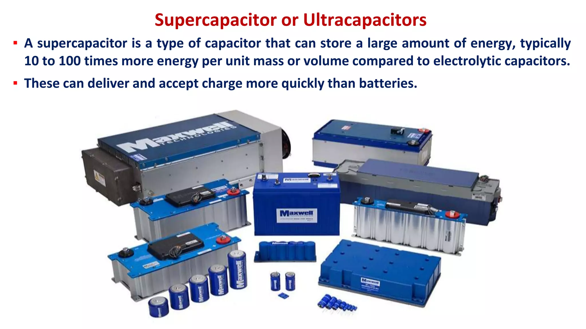 Supercapacitor or Ultracapacitors
▪ A supercapacitor is a type of capacitor that can store a large amount of energy, typically
10 to 100 times more energy per unit mass or volume compared to electrolytic capacitors.
▪ These can deliver and accept charge more quickly than batteries.
 