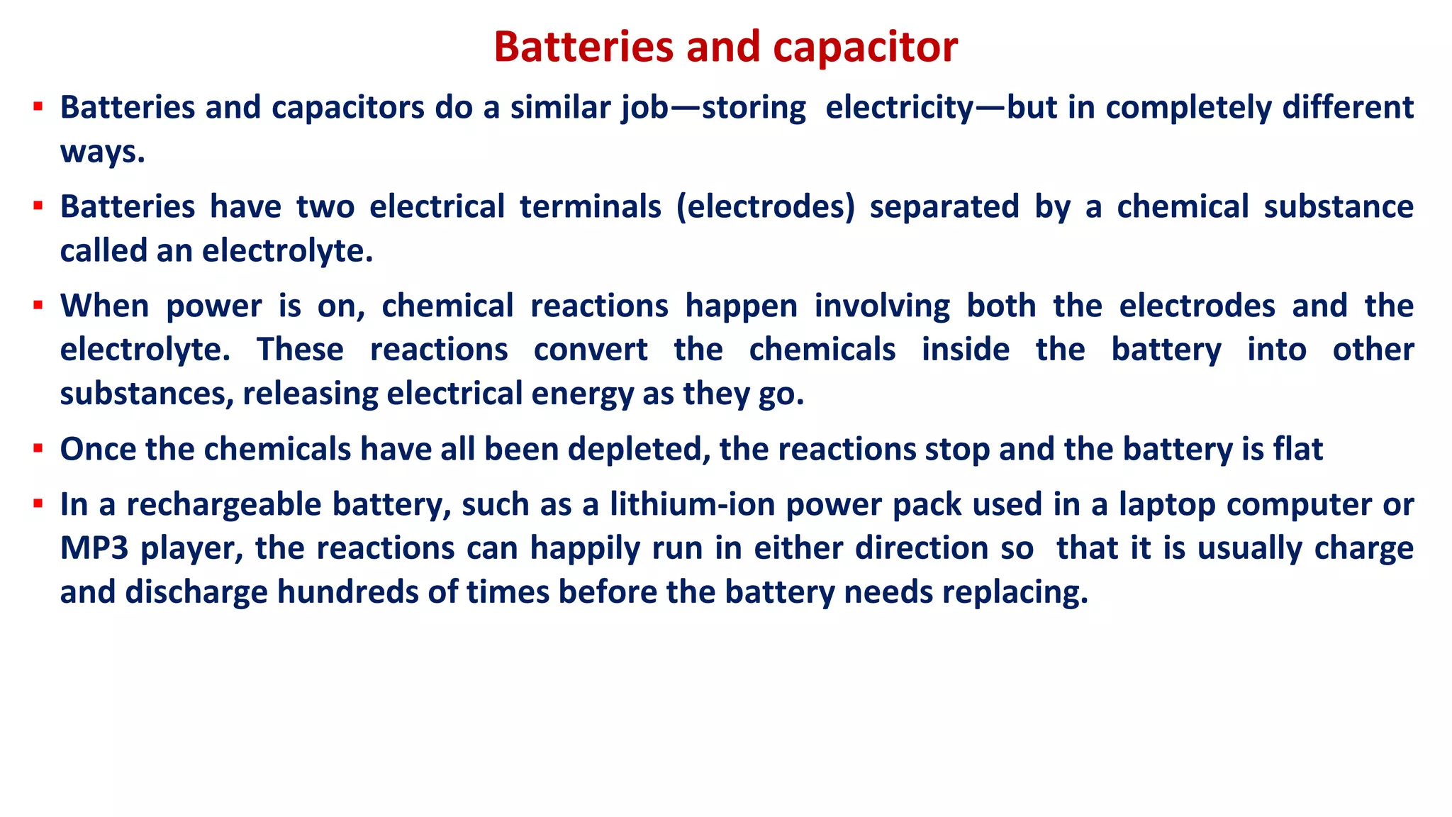 Batteries and capacitor
▪ Batteries and capacitors do a similar job—storing electricity—but in completely different
ways.
▪ Batteries have two electrical terminals (electrodes) separated by a chemical substance
called an electrolyte.
▪ When power is on, chemical reactions happen involving both the electrodes and the
electrolyte. These reactions convert the chemicals inside the battery into other
substances, releasing electrical energy as they go.
▪ Once the chemicals have all been depleted, the reactions stop and the battery is flat
▪ In a rechargeable battery, such as a lithium-ion power pack used in a laptop computer or
MP3 player, the reactions can happily run in either direction so that it is usually charge
and discharge hundreds of times before the battery needs replacing.
 