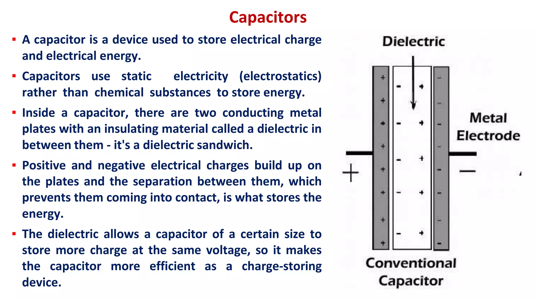 Capacitors
▪ A capacitor is a device used to store electrical charge
and electrical energy.
▪ Capacitors use static electricity (electrostatics)
rather than chemical substances to store energy.
▪ Inside a capacitor, there are two conducting metal
plates with an insulating material called a dielectric in
between them - it's a dielectric sandwich.
▪ Positive and negative electrical charges build up on
the plates and the separation between them, which
prevents them coming into contact, is what stores the
energy.
▪ The dielectric allows a capacitor of a certain size to
store more charge at the same voltage, so it makes
the capacitor more efficient as a charge-storing
device.
 
