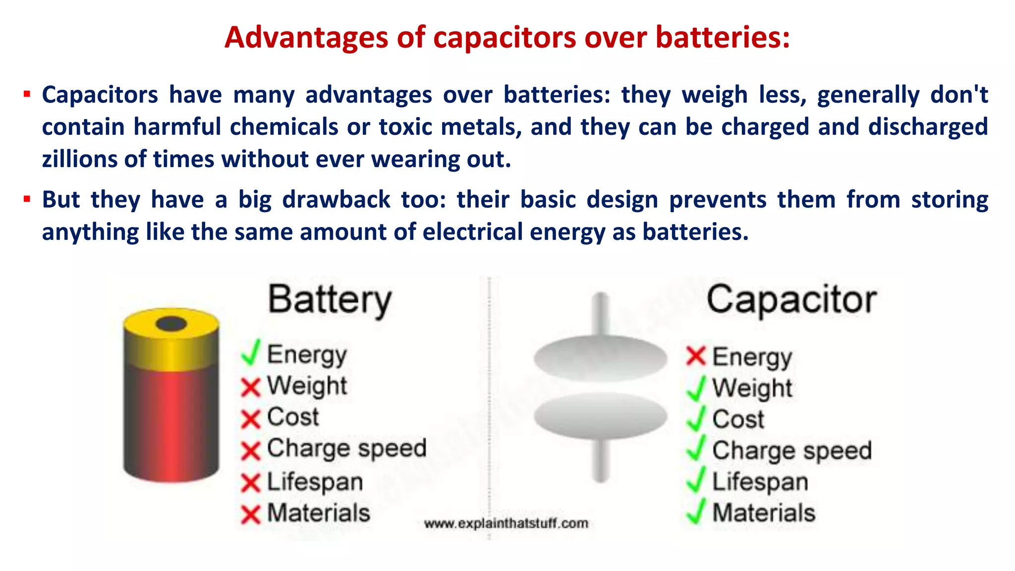 Advantages of capacitors over batteries:
▪ Capacitors have many advantages over batteries: they weigh less, generally don't
contain harmful chemicals or toxic metals, and they can be charged and discharged
zillions of times without ever wearing out.
▪ But they have a big drawback too: their basic design prevents them from storing
anything like the same amount of electrical energy as batteries.
 