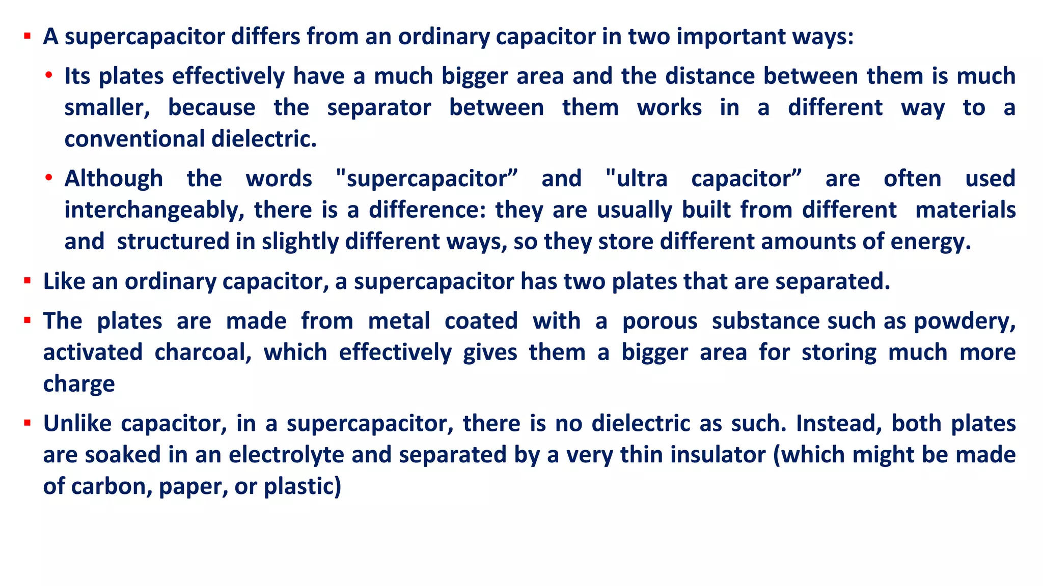 ▪ A supercapacitor differs from an ordinary capacitor in two important ways:
• Its plates effectively have a much bigger area and the distance between them is much
smaller, because the separator between them works in a different way to a
conventional dielectric.
• Although the words "supercapacitor” and "ultra capacitor” are often used
interchangeably, there is a difference: they are usually built from different materials
and structured in slightly different ways, so they store different amounts of energy.
▪ Like an ordinary capacitor, a supercapacitor has two plates that are separated.
▪ The plates are made from metal coated with a porous substance such as powdery,
activated charcoal, which effectively gives them a bigger area for storing much more
charge
▪ Unlike capacitor, in a supercapacitor, there is no dielectric as such. Instead, both plates
are soaked in an electrolyte and separated by a very thin insulator (which might be made
of carbon, paper, or plastic)
 