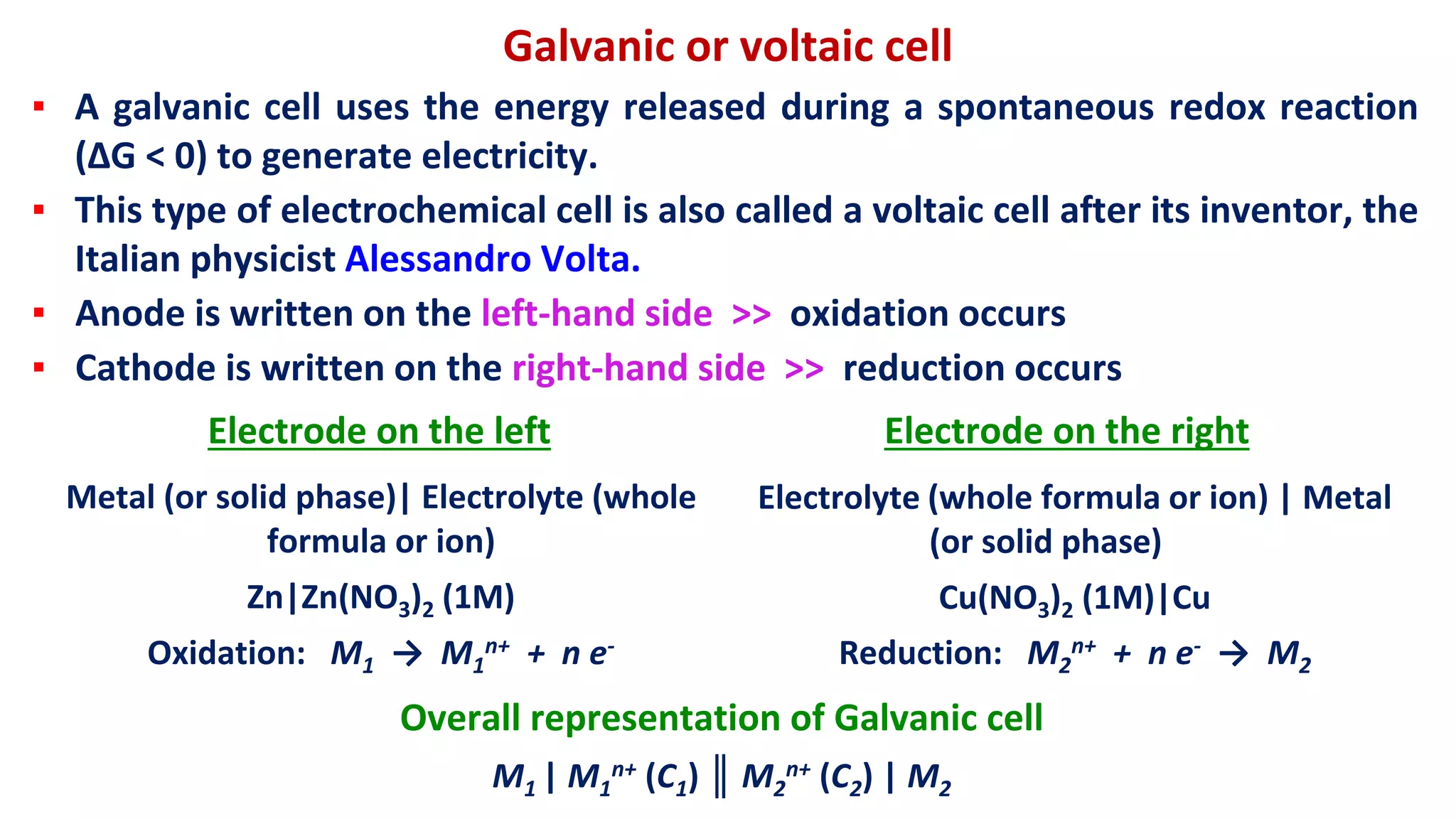 Galvanic or voltaic cell
▪ A galvanic cell uses the energy released during a spontaneous redox reaction
(ΔG < 0) to generate electricity.
▪ This type of electrochemical cell is also called a voltaic cell after its inventor, the
Italian physicist Alessandro Volta.
▪ Anode is written on the left-hand side >> oxidation occurs
▪ Cathode is written on the right-hand side >> reduction occurs
Electrode on the left Electrode on the right
Metal (or solid phase)| Electrolyte (whole
formula or ion)
Zn|Zn(NO3)2 (1M)
Oxidation: M1 → M1
n+ + n e-
Electrolyte (whole formula or ion) | Metal
(or solid phase)
Cu(NO3)2 (1M)|Cu
Reduction: M2
n+ + n e- → M2
Overall representation of Galvanic cell
M1 | M1
n+ (C1) ║ M2
n+ (C2) | M2
 