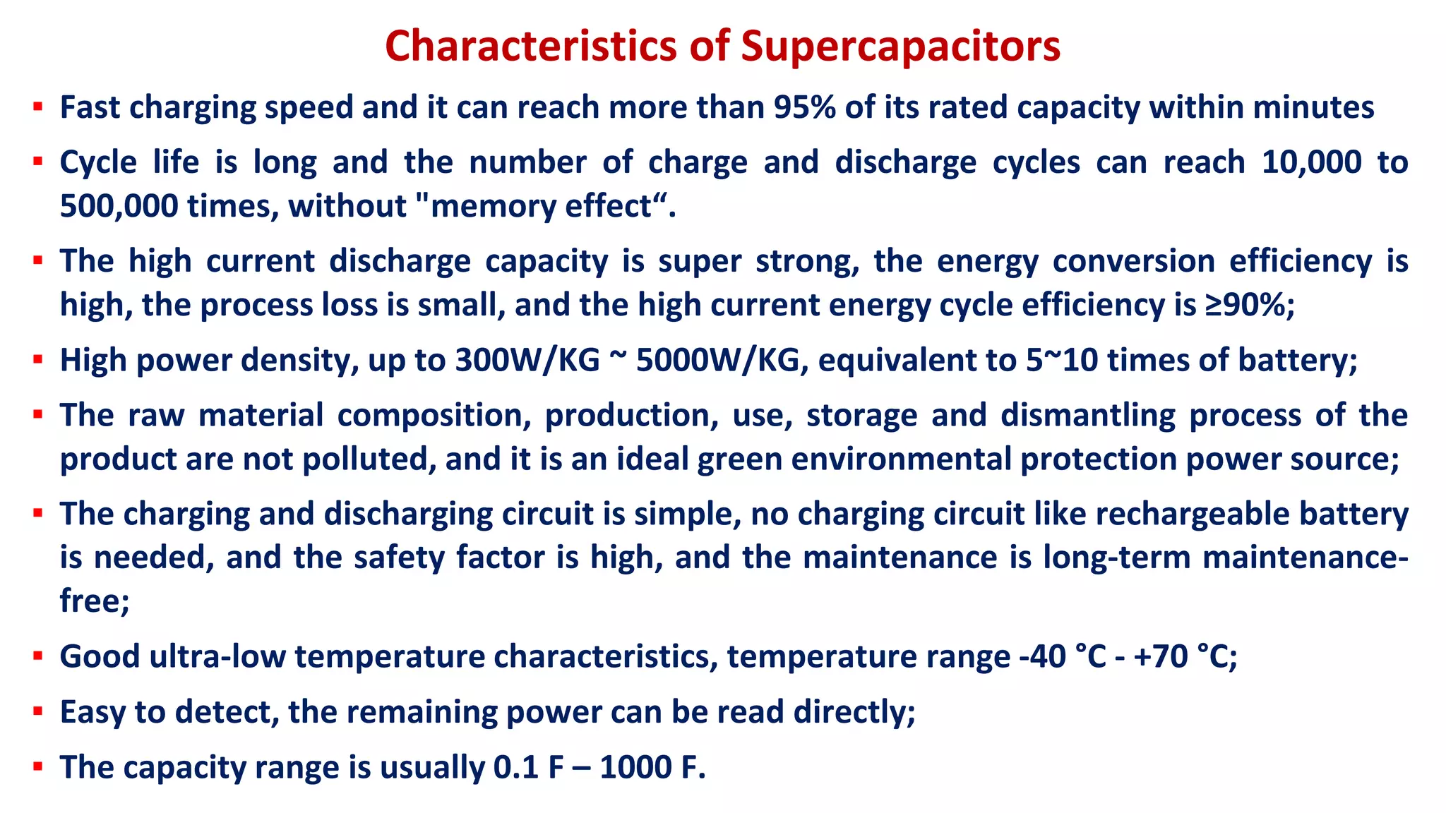 Characteristics of Supercapacitors
▪ Fast charging speed and it can reach more than 95% of its rated capacity within minutes
▪ Cycle life is long and the number of charge and discharge cycles can reach 10,000 to
500,000 times, without "memory effect“.
▪ The high current discharge capacity is super strong, the energy conversion efficiency is
high, the process loss is small, and the high current energy cycle efficiency is ≥90%;
▪ High power density, up to 300W/KG ~ 5000W/KG, equivalent to 5~10 times of battery;
▪ The raw material composition, production, use, storage and dismantling process of the
product are not polluted, and it is an ideal green environmental protection power source;
▪ The charging and discharging circuit is simple, no charging circuit like rechargeable battery
is needed, and the safety factor is high, and the maintenance is long-term maintenance-
free;
▪ Good ultra-low temperature characteristics, temperature range -40 °C - +70 °C;
▪ Easy to detect, the remaining power can be read directly;
▪ The capacity range is usually 0.1 F – 1000 F.
 