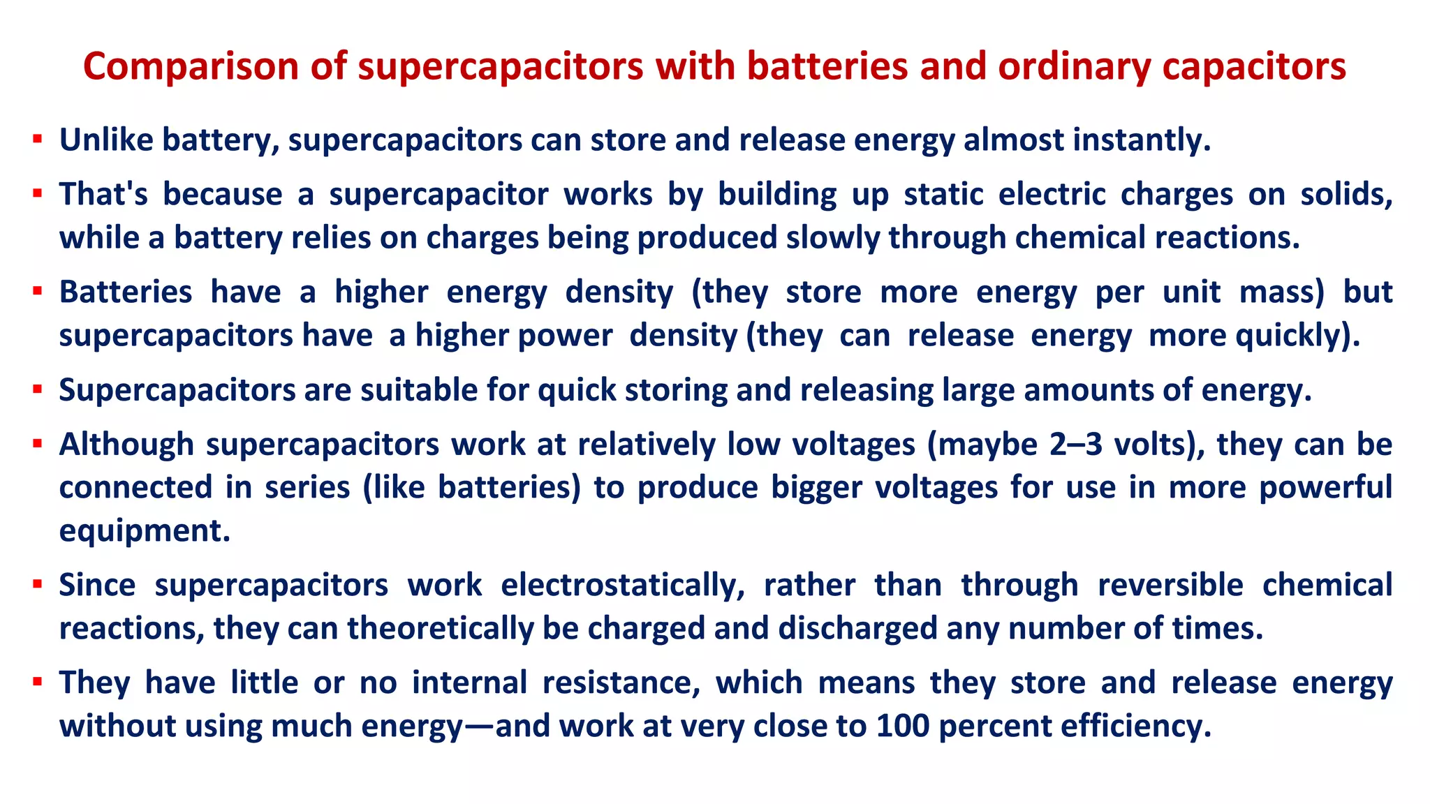 Comparison of supercapacitors with batteries and ordinary capacitors
▪ Unlike battery, supercapacitors can store and release energy almost instantly.
▪ That's because a supercapacitor works by building up static electric charges on solids,
while a battery relies on charges being produced slowly through chemical reactions.
▪ Batteries have a higher energy density (they store more energy per unit mass) but
supercapacitors have a higher power density (they can release energy more quickly).
▪ Supercapacitors are suitable for quick storing and releasing large amounts of energy.
▪ Although supercapacitors work at relatively low voltages (maybe 2–3 volts), they can be
connected in series (like batteries) to produce bigger voltages for use in more powerful
equipment.
▪ Since supercapacitors work electrostatically, rather than through reversible chemical
reactions, they can theoretically be charged and discharged any number of times.
▪ They have little or no internal resistance, which means they store and release energy
without using much energy—and work at very close to 100 percent efficiency.
 